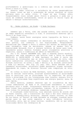 profundamente a geobiologia ou a ciência que estuda as relações entre a terra e a vida. 
Deveria saber localizar a existência de zonas geopatogênicas nas casas, zonas em que a acumulação de certas energias se torna perigosa para os seres vivos. O lugar em que vivemos afeta frequentemente nosso estado geral físico e psíquico e pode ser a causa de inúmeras enfermidades, entre as quais os vários tipos de câncer e doenças cardiovasculares. 
B) Redes globais em Grade - A Rede Hartmann 
Sabemos que a Terra, como uma grande esfera, está envolta por um campo magnético necessário à vida. É interessante observar que a Terra é um corpo vivo. 
Podemos, assim fazer analogias entre topografia da Terra e o corpo humano. 
No corpo humano conhecemos os meridianos da acupuntura, com seus pontos, sua simetria e sua bipolaridade. Pesquisadores descobriram que também a Terra é coberta por malhas de energia que, como verdadeira rede de meridianos, seguem as mesmas leis da bipolaridade deixando fluir a energia telúrica de baixo para cima. Igualmente possui nódulos formados pelos cruzamentos positivos e negativos, iguais e simétricos em ambos os hemisférios. 
Foi o Dr. Ernest HARTMANN que, após a segunda guerra mundial, descobriu uma rede energética que envolve toda a Terra na direção NORTE-SUL e LESTE-OESTE. A Rede Hartmann ou Rede H seria uma estrutura de irradiações que se eleva verticalmente do solo, como muros radioativos invisíveis, com largura de 21 centímetros. Na direção norte-sul se eleva a cada 2 metros e na direção leste-oeste a cada 2,5 metros. (Ver fig. 23, pag. 100). Estas medidas são as comumente encontradas, entretanto podem apresentar alguma variação, dependendo do lugar, de diversos fatores como composição do solo, etc. 
As linhas ou muros da Rede Hartmann, tanto na direção norte-sul como no sentido leste-oeste, alternam sucessivamente as polaridades Yang ou positivas com as polaridades Yin ou negativas. Na antiga China a polaridade Yin era interpretada como inverno, energia fria e lenta. Já a polaridade Yang significava uma energia quente, seca, de ação rápida. 
Desta maneira, podemos observar que os cruzamentos de duas linhas semelhantes da Rede H se constituem exatamente os locais perigosos para a saúde. Interessante observar que os cruzamentos de duas linhas Yang produzem inflamações, tumores. Já os cruzamentos de duas linhas Yin produzem câimbras, reumatismo e paralisias. 
A irradiação cosmo-telúrica, cuja absorção oscila de acordo com as fases lunares, com o transcorrer dos dias e dos anos termina por provocar o desequilíbrio molecular. Segundo alguns autores, na fase da lua cheia, os "muros" da rede Hartmann se alargam, trazendo maior perigo para os que estão expostos a esta influência telúrica. Concluímos, pois, que as zonas neutras. saudáveis, são as que estão localizadas dentro dos retângulos da  