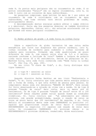 rede H. Os pontos mais perigosos são os cruzamentos da rede. E os pontos considerados "fatais" são os duplos cruzamentos, isto é, na rede H junto com as correntes de água subterrâneas. 
As pesquisas comprovam: quem estiver há mais de 1 ano sobre um cruzamento da rede H coincidente com um cruzamento de água subterrânea, com toda certeza terá sérios problemas de saúde, principalmente câncer. 
A descompensação destas energias poderá afetar o campo etérico e o emocional. Seria uma boa pesquisa observar se também distúrbios psíquicos, depressões, fobias, etc., não estariam acontecendo com os que dormem sob esses perigosos cruzamentos. 
C) Redes globais em grade - A rede Curry ou linhas Curry 
Sobre a superfície do globo terrestre há uma outra malha energética que corre nas diagonais dos pontos cardeais, isto é, linhas correndo de nordeste para sudoeste e linhas correndo de sudeste para noroeste, formando uma rede quadriculada um pouco diferente da rede H, com espaço entre elas de 3,5 a 4 metros, variando conforme a latitude do local" Também a largura da própria linha varia entre 30 a 80 centímetros. Devido às pesquisas do dr. Manfred Curry, esta rede ficou conhecida como "Rede Curry ou Linhas Curry". (Ver fig. 23, pag. 100). 
Em seu livro "A chave da Vida", o dr. Curry distingue dois tipos humanos: 
a) o tipo W - sensível ao calor 
b) o tipo K - sensível ao frio. 
Segundo discorre Kathe Bachler em seu livro "Radiestesia e Saúde", "o dr. Curry constatou que toda pessoa emite energia própria sob a forma de ondas, e que esta difere de pessoa para pessoa. Ao comprimento dessa onda ele denominou "REAÇÃO DE RECUO". Este estudo foi feito observando-se a relação do clima com a saúde. Os de tipo W possuem "reação de recuo" mais curta, mais ou menos até 40 centímetros. Os de tipo K possuem "reação de recuo" entre 60 e 100 centímetros" Estas reações podem variar quando mudam as condições climáticas. Dr. Curry concluiu que "um adoecimento por câncer acontece, com grande probabilidade, quando a reação de recuo se torna um pouco maior que 100 centímetros" Em seguida, o dr. Curry definiu os cruzamentos desta rede como CARREGADOS ou positivos (+) aqueles que proporcionam reação de recuo maior e cruzamentos DESCARREGADOS ou negativos (-) aqueles com reação de recuo mais curta. Os cruzamentos CARREGADOS (+) provocam câncer e os DESCARREGADOS(-) provocam câimbras, reumatismo, dores musculares.  