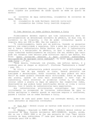 Praticamente devemos observar, pois, estes 3 fatores que podem estar ligados aos problemas de saúde quando se mede um quarto de dormir: 
a) correntes de água subterrânea, cruzamentos de correntes de água, fendas, etc. 
b) cruzamentos da rede Hartmann (sentido norte-sul) 
c) cruzamentos das linhas Curry (sentido diagonal) 
D) Como detectar as redes globais Hartmann e Curry 
Primeiramente devemos repetir que todo radiestesista deve ter pré-estabelecido um determinado movimento do pêndulo, do dual rod, do aurímetro ou da forquilha, a fim de poder interpretar quando a resposta deva ser SIM ou NÃO. Uma vez suposto o 
"O condicionamento, basta por em prática, fazendo as perguntas mentais com simplicidade e segurança. Vale a pena dar a palavra outra vez à famosa radiestesista Kathe Bachler que diz: O radiestesista talentoso e o manipulador do pêndulo, no qual o espírito, alma e corpo trabalham harmoniosamente em conjunto com seu cérebro que tanto pode ser receptor como emissor pode sintonizar aquilo que deseja. Ele dirá: Quero tornar-me sensível à água corrente subterrânea, desligando-me de qualquer outra radiação". Ou dirá: Quero ligar-me à rede Curry ..." etc. 
"Esse desejo, formulado com atenção, sem esforço mental, é a condição para se chegar ao objetivo". (Conforme "Radiestesia e Saúde" - pag. 39). 
No início o radiestesista poderá encontrar certa dificuldade em determinar bem de que energia se trata. Deverá persistir com humildade e determinação. Achar correntes de água poderá ser mais fácil" As redes globais oferecem maior dificuldade. Sobre um mapa ou uma planta, quando se está mais acostumado a este tipo de radiestesia, basta encontrar as primeiras linhas e, em seguida, colocar sobre a planta ou mapa um gabarito das respectivas redes, observando-se que poderá haver modificações devido ao clima e outros fatores. Isso é tarefa de radiestesistas mais experientes. 
Aos radiestesistas principiantes aconselhamos que treinem inicialmente na prospecção de correntes subterrâneas de água ou falhas geológicas e somente quando se sentirem seguros e confiantes, passem a treinar com as redes Hartmann e Curry. 
Apesar de cada qual poder fazer sua convenção mental, em nosso curso adotarmos as seguintes convenções: 
a) Dual Rod - Deverá cruzar as varetas onde existir os correntes de água" 
b) Pêndulo - Regulado no PONTO ZERO, o pêndulo deverá indicar as correntes de água fazendo movimentos ANTI-HORÁRIOS. Quando, porém, não se usa o PONTO ZERO e se faz uma pergunta do tipo "Aqui existe corrente de água subterrânea ?" cada qual deverá usar a sua própria convenção para SIM ou NÃO.  