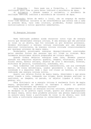 c) Forquilha - Para quem usa a forquilha, o movimento de inclinação para cima ou para baixo indicará a existência de água. 
d) Aurímetro - Quando usamos o aurímetro, o movimento de oscilação VERTICAL indicará a existência de corrente de água. 
Observação: Antes de medir o local, não se esqueça de mandar tirar todo material isolante ou de interferência que esteja sob a cama ou próximo dela, tais como cristais, pirâmides, formas radiônicas neutralizadoras e outros aparelhos semelhantes. 
E) Energias Intrusas 
Numa habitação podemos ainda encontrar outro tipo de energia nociva que denominamos energia intrusa. É uma energia que não pertence ao local ou ao objeto, mas foi colocado ai por diversos processos. Devemos distinguir a energia intrusa ocasionada por uma descarga emocional inconsciente, da energia intrusa colocada intencionalmente por qualquer processo de magia negra. 
Normalmente encontramos energias desequilibrantes ocasionadas pelas emoções fortes das pessoas que ali vivem ou viveram. Mais raramente encontramos objetos preparados em rituais mágicos. 
Quando formos detectar energias numa casa, devemos prestar atenção nos seguintes objetos: quadros, imagens, estatuetas, plumas e flores secas, móveis antigos, objetos de arte e decoração, bonecas, bichinhos de pelúcia, travesseiros, almofadas, etc. 
Para trabalhar com instrumentos radiestésicos, use sua convenção mental. Em nossa metodologia, usamos geralmente o dual rod. Nossa convenção é a seguinte: Onde o dual rod cruzar as varetas, ai estará indicando uma energia intrusa nociva. 
Quanto aos objetos frutos de magia negra, observemos o que possa estar ligado a isso, indagando sua origem. Assim devemos analisar os santinhos, as imagens, os patuás, os objetos ligados ã sorte, as pedras, etc. 
Para distinguir se a energia intrusa é realmente fruto de magia negra, perguntamos ao pêndulo ou testamos o objeto no gráfico denominado "eliminador das energias nocivas" 
Para desimpregnar as energias nocivas intrusas, podemos nos valer do decágono ou do gráfico supra citado. Quanto aos objetos preparados em magia negra, seria mais prudente procurar uma pessoa especializada no assunto para fazer a purificação do local ou do objeto, caso você não tenha a suficiente segurança ou conhecimento para fazê-lo.  