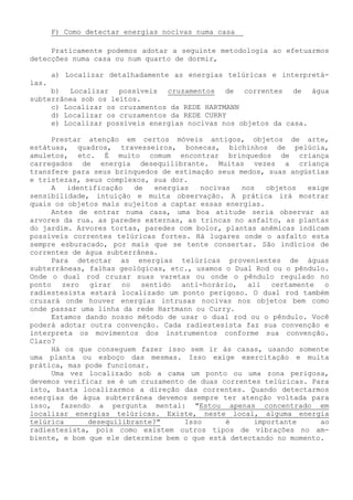 F) Como detectar energias nocivas numa casa 
Praticamente podemos adotar a seguinte metodologia ao efetuarmos detecções numa casa ou num quarto de dormir, 
a) Localizar detalhadamente as energias telúricas e interpretá- las. 
b) Localizar possíveis cruzamentos de correntes de água subterrânea sob os leitos. 
c) Localizar os cruzamentos da REDE HARTMANN 
d) Localizar os cruzamentos da REDE CURRY 
e) Localizar possíveis energias nocivas nos objetos da casa. 
Prestar atenção em certos móveis antigos, objetos de arte, estátuas, quadros, travesseiros, bonecas, bichinhos de pelúcia, amuletos, etc. É muito comum encontrar brinquedos de criança carregados de energia desequilibrante. Muitas vezes a criança transfere para seus brinquedos de estimação seus medos, suas angústias e tristezas, seus complexos, sua dor. 
A identificação de energias nocivas nos objetos exige sensibilidade, intuição e muita observação. A prática irá mostrar quais os objetos mais sujeitos a captar essas energias. 
Antes de entrar numa casa, uma boa atitude seria observar as arvores da rua. as paredes externas, as trincas no asfalto, as plantas do jardim. Arvores tortas, paredes com bolor, plantas anêmicas indicam possíveis correntes telúricas fortes. Há lugares onde o asfalto esta sempre esburacado, por mais que se tente consertar. São indícios de correntes de água subterrânea. 
Para detectar as energias telúricas provenientes de águas subterrâneas, falhas geológicas, etc., usamos o Dual Rod ou o pêndulo. Onde o dual rod cruzar suas varetas ou onde o pêndulo regulado no ponto zero girar no sentido anti-horário, ali certamente o radiestesista estará localizado um ponto perigoso. O dual rod também cruzará onde houver energias intrusas nocivas nos objetos bem como onde passar uma linha da rede Hartmann ou Curry. 
Estamos dando nosso método de usar o dual rod ou o pêndulo. Você poderá adotar outra convenção. Cada radiestesista faz sua convenção e interpreta os movimentos dos instrumentos conforme sua convenção. Claro? 
Há os que conseguem fazer isso sem ir às casas, usando somente uma planta ou esboço das mesmas. Isso exige exercitação e muita prática, mas pode funcionar. 
Uma vez localizado sob a cama um ponto ou uma zona perigosa, devemos verificar se é um cruzamento de duas correntes telúricas. Para isto, basta localizarmos a direção das correntes. Quando detectarmos energias de água subterrânea devemos sempre ter atenção voltada para isso, fazendo a pergunta mental: "Estou apenas concentrado em localizar energias telúricas. Existe, neste local, alguma energia telúrica desequilibrante?" Isso é importante ao radiestesista, pois como existem outros tipos de vibrações no am- biente, e bom que ele determine bem o que está detectando no momento.  