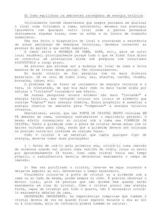 G) Como equilibrar os ambientes carregados de energia telúrica 
Inicialmente convém observarmos que sempre pensamos em analisar o local onde colocamos a cama, entretanto, devemos nos preocupar igualmente com qualquer outro local onde a pessoa permanece diariamente algumas horas, como os sofás e os locais de trabalho sedentário. 
Uma vez feito o diagnostico do local e constatado a existência de zonas perigosas de energias telúricas, devemos convencer as pessoas do perigo a que estão expostas. 
O ideal seria a MUDANÇA DA CAMA, SOFÁ, etc., para um outro local saudável, principalmente porque tudo o que se fizer fora disso se constitui em alternativa ainda sob pesquisa com resultados DISCUTÍVEIS a longo prazo. 
Há autores que afirmam ser a mudança do local da cama a única maneira de se livrar desse perigo. São intransigentes. 
No mundo inteiro se faz pesquisa com os mais diversos materiais. Já se usou de tudo: óleo, sal, enxofre, carvão, chumbo, borracha, cobre, etc. 
O problema de se fazer um isolamento da energia telúrica é o fato, já constatado, de que ela mais cedo ou mais tarde acaba por saturar o "isolante" tornando-o sem efeito. 
Em nossas pesquisas atuais estamos não mais "isolando" a energia telúrica, mas tentando colocar nos locais um elemento que consiga "captar" mais energia cósmica. Nosso propósito é aumentar a energia cósmica do ambiente para "compensar" a energia telúrica invasora. 
Descobrimos, assim, que uma PONTA DE CRISTAL BRUTO colocada EM PÉ debaixo da cama, conseguia restabelecer o equilíbrio perdido. O mesmo efeito conseguimos ao colocar sob a cama uma PIRÂMIDE DE CRISTAL. Tanto a pirâmide como a ponta de cristal devem estar com os ápices voltados para cima, sendo que a pirâmide deverá ser colocada na posição norte-sul conforme se costuma fazer. 
Como o cristal é um material que capta qualquer tipo de energia, deve-se tomar duas precauções: 
1 - Antes de usá-lo pela primeira vez, colocá-lo numa imersão de salmoura usando sal grosso numa vasilha de vidro, louça ou barro por aproximadamente 24 horas. Como cada cristal teria seu tempo próprio, o radiestesista deveria determinar exatamente o tempo de imersão. 
2- Uma vez purificado o cristal, lava-se em água corrente e deixa-se exposto ao sol. Determinar o tempo necessário. 
Finalmente coloca-se a ponta de cristal ou a pirâmide sob a cama ou ao lado da mesma, porém sempre no chão. É preciso observar o melhor local, pois há pessoas que não dormem bem quando estão exatamente em cima do cristal. Como o cristal possui uma energia forte, capaz de irradiar por todo o quarto, não é necessário colocá- lo exatamente debaixo da cama. 
OBSERVAÇÃO IMPORTANTE: As experiências comprovam que também o cristal devera de vez em quando ficar exposto durante o dia ao sol ou à claridade, pois do contrário poderá também se saturar.  