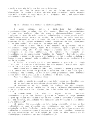 quando a energia telúrica for muito intensa. 
Está em fase de pesquisa o uso de formas radiônicas para equilibrar os locais afetados por energias telúricas. Assim estamos testando a forma do anel atlante, o labirinto, etc., sem conclusões definitivas por enquanto. 
H) Influências das radiações eletromagnéticas 
O homem moderno sofre o bombardeio das radiações eletromagnéticas criadas por ele mesmo. Diversos pesquisadores afirmam que qualquer tipo de energia eletromagnética, mesmo a luminosa, é capaz de agir sobre as polaridades do nosso corpo sutil, modificando nosso estado de saúde. Na opinião de John Davidson, "nosso organismo só se sintoniza bem com as longitudes de onda do espectro solar. Quando recebemos outras longitudes de onda, começamos a ter problemas". (Más Allá de Las Pirâmides, pag. 104) 
Em nossas casa cada vez mais nos cercamos de aparelhos: são os televisores, computadores, forno de microondas, aparelhagem de som, eletrodomésticos, etc. Nossas próprias paredes estão repletas de ferragens e fiações elétricas. Os prédios de concreto se transformaram em verdadeiras "gaiolas de Faraday". Fugindo da vida tranqüila e saudável do campo e refugiando-se nas grandes cidades, o homem troca o natural pelo artificial. E o tributo do conforto é a perda da saúde. 
A indústria eletrônica diz que garante a proteção do corpo físico contra possíveis radiações. Mas nós estamos falando dos corpos sutis que a própria ciência desconhece. 
Precisamos estar atentos para isso, tomando algumas precauções. Se é inevitável morar em prédios e conviver com o conforto que a tecnologia nos oferece, ao menos estejamos preparados para defender nossa saúde com o auxilio da radiestesia e da radiônica. 
Aqui vão algumas recomendações: 
a) evite o quanto possível colocar televisores nos dormitórios. 
b) ao desligar os aparelhos, desconecte-os das tomadas. 
c) preocupe-se em ter sempre os chakras bem equilibrados, usando dos recursos da radiônica, já que a radiação eletromagnética atua principalmente na inversão das polaridades dos nossos campos sutis. 
d) interesse-se por adquirir alguma forma radiônica compensadora para ser colocada próxima à televisão. Hoje existem alguns aparelhos radiônicos simples que ajudam a amenizar o problema. Há, por exemplo, ionizadores que produzem íons negativos e são ótimos para ambientes" 
e) quando for construir sua nova casa, aconselhe-se com um bom radiestesista para planejar uma construção que evite, o quanto possível, as interferências, tanto das energias telúricas quanto das radiações eletromagnéticas. é melhor prevenir que remediar. Lembre-se de que construções muito próximas às redes de alta tensão ou às subestações elétricas não são aconselháveis.  