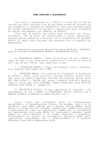 COMO FUNCIONA A RADIESTESIA 
Como vimos, a Radiestesia é a ciência e a arte que nos põe em contato com todo e qualquer tipo de realidade através da sintonia com sua freqüência. A captação da freqüênciaé feita pela sensibilização do sistema neuromuscular do operador e amplificada pelos movimentos de simples instrumentos, por exemplo, um Pêndulo. 
Claro que há pessoas que nascem mais sensíveis que outras, entretanto, com um pouco de sensibilidade e muita exercitação, qualquer pessoa poderá se sintonizar com as freqüências de qualquerobjeto. E, quanto mais treinada, mais precisão terá no exercício da Radiestesia. 
A Radiestesia, praticada há milênios pelos EGÍPCIOS e CHINESES, pode ser divida em RADIESTESIA MENTAL e RADIESTESIA FÍSICA. 
A) RADIESTESIA MENTAL - Parte do princípio de que a MENTE é capaz de tudo e para tanto basta concentrar-se e entrar em sintonia com o que se quer testar. Isso supõe duas coisas: 
1 - ORIENTAÇÃO MENTAL = Fazer uma pergunta clara e objetiva, cuja resposta seja sempre SIM ou NÃO. 
2 - CONVENÇÃO MENTAL = É a maneira de interpretar os movimentos do pêndulo. Assim, giros positivos (sentido horário) querem dizer SIM, giros do pêndulo negativos (sentido anti-horário) querem dizer NÃO (VER FIGURA 3 - PÁGINA 34). Quando o pêndulo LIGA dois objetos, nomes ou fotos, quer dizer SINTONIA. Quando CORTA quer dizer FALTA DE SINTONIA (VER FIGURA 4 - PÁGINA 34). 
B) RADIESTESIA FÍSICA - Dá mais importância às radiações e aos instrumentos do que à MENTE. A RADIESTESIA FÍSICA trabalha com a ENERGIA CÓSMICA ou ENERGIA do VERDE POSITIVO (V+). 
Parece haver uma contradição entre os Radiestesistas mentalistas e os Radiestesistas físicos. Na verdade, isso ésó na aparência, pois ambos admitem que a energia vem da MENTE. Nosso método é a junção dos dois sistemas. Sabemos que a MENTE inconsciente é responsável por tudo, mas admitiremos, também, que os instrumentos são importantes, pois nossa MENTE foi acostumada a aprender usando sempre os cinco sentidos e as coisas sensíveis e palpáveis. Principalmente no início, os instrumentos sensíveis serão muito importantes. Futuramente, com o desenvolvimento e a prática, poderemos ficar menos dependentes deles.  