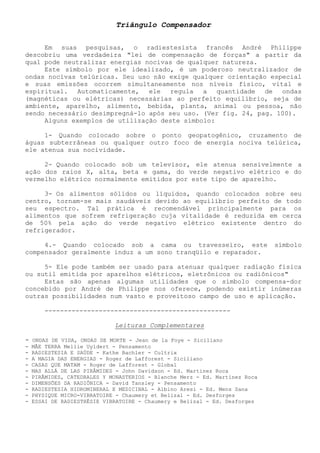 Triângulo Compensador 
Em suas pesquisas, o radiestesista francês André Philippe descobriu uma verdadeira "lei de compensação de forças" a partir da qual pode neutralizar energias nocivas de qualquer natureza. 
Este símbolo por ele idealizado, é um poderoso neutralizador de ondas nocivas telúricas. Seu uso não exige qualquer orientação especial e suas emissões ocorrem simultaneamente nos níveis físico, vital e espiritual. Automaticamente, ele regula a quantidade de ondas (magnéticas ou elétricas) necessárias ao perfeito equilíbrio, seja de ambiente, aparelho, alimento, bebida, planta, animal ou pessoa, não sendo necessário desimpregná-lo após seu uso. (Ver fig. 24, pag. 100). 
Alguns exemplos de utilização deste símbolo: 
1- Quando colocado sobre o ponto geopatogênico, cruzamento de águas subterrâneas ou qualquer outro foco de energia nociva telúrica, ele atenua sua nocividade. 
2- Quando colocado sob um televisor, ele atenua sensivelmente a ação dos raios X, alta, beta e gama, do verde negativo elétrico e do vermelho elétrico normalmente emitidos por este tipo de aparelho. 
3- Os alimentos sólidos ou líquidos, quando colocados sobre seu centro, tornam-se mais saudáveis devido ao equilíbrio perfeito de todo seu espectro. Tal prática é recomendável principalmente para os alimentos que sofrem refrigeração cuja vitalidade é reduzida em cerca de 50% pela ação do verde negativo elétrico existente dentro do refrigerador. 
4.- Quando colocado sob a cama ou travesseiro, este símbolo compensador geralmente induz a um sono tranqüilo e reparador. 
5- Ele pode também ser usado para atenuar qualquer radiação física ou sutil emitida por aparelhos elétricos, eletrônicos ou radiônicos" 
Estas são apenas algumas utilidades que o símbolo compensa-dor concebido por André de Philippe nos oferece, podendo existir inúmeras outras possibilidades num vasto e proveitoso campo de uso e aplicação. 
------------------------------------------------ 
Leituras Complementares 
- ONDAS DE VIDA, ONDAS DE MORTE - Jean de la Foye - Siciliano 
- MÃE TERRA Mellie Uyldert - Pensamento 
- RADIESTESIA E SAÚDE - Kathe Bachler - Cultrix 
- A MAGIA DAS ENERGIAS - Roger de Lafforest - Siciliano 
- CASAS QUE MATAM - Roger de Lafforest - Global 
- MAS ALLÁ DE LAS PIRÂMIDES - John Davidson - Ed. Martinez Roca 
- PIRÂMIDES, CATEDRALES Y MONASTERIOS - Blanche Merz - Ed. Martinez Roca 
- DIMENSÕES DA RADIÔNICA - David Tansley - Pensamento 
- RADIESTESIA HIDROMINERAL E MEDICINAL - Albino Aresi - Ed. Mens Sana 
- PHYSIQUE MICRO-VIBRATOIRE - Chaumery et Belizal - Ed. Desforges 
- ESSAI DE RADIESTHÉSIE VIBRATOIRE - Chaumery e Belizal - Ed. Desforges  