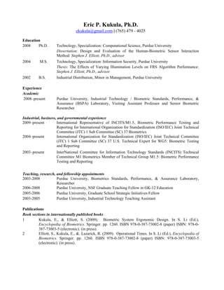 Eric P. Kukula, Ph.D.
                                ekukula@gmail.com | (765) 479 - 4025

Education
2008    Ph.D.       Technology, Specialization: Computational Science, Purdue University
                    Dissertation: Design and Evaluation of the Human-Biometric Sensor Interaction
                    Method: Stephen J. Elliott, Ph.D., advisor
2004      M.S.      Technology, Specialization: Information Security, Purdue University
                    Thesis: The Effects of Varying Illumination Levels on FRS Algorithm Performance:
                    Stephen J. Elliott, Ph.D., advisor
2002     B.S.       Industrial Distribution, Minor in Management, Purdue University

Experience
Academic
2008–present        Purdue University, Industrial Technology / Biometric Standards, Performance, &
                    Assurance (BSPA) Laboratory, Visiting Assistant Professor and Senior Biometric
                    Researcher

Industrial, business, and governmental experience
2009–present         International Representative of INCITS/M1.5, Biometric Performance Testing and
                     Reporting for International Organization for Standardization (ISO/IEC) Joint Technical
                     Committee (JTC) 1 Sub Committee (SC) 37 Biometrics
2004–present         International Organization for Standardization (ISO/IEC) Joint Technical Committee
                     (JTC) 1 Sub Committee (SC) 37 U.S. Technical Expert for WG5: Biometric Testing
                     and Reporting
2003–present        InterNational Committee for Information Technology Standards (INCITS) Technical
                    Committee M1 Biometrics Member of Technical Group M1.5: Biometric Performance
                    Testing and Reporting


Teaching, research, and fellowship appointments
2003-2008           Purdue University, Biometrics Standards, Performance, & Assurance Laboratory,
                    Researcher
2006-2008           Purdue University, NSF Graduate Teaching Fellow in GK-12 Education
2005-2006           Purdue University, Graduate School Strategic Initiatives Fellow
2003-2005           Purdue University, Industrial Technology Teaching Assistant

Publications
Book sections in internationally published books
1        Kukula, E., & Elliott, S. (2009). Biometric System Ergonomic Design. In S. Li (Ed.),
         Encyclopedia of Biometrics. Springer. pp. 1260. ISBN 978-0-387-73002-8 (paper) ISBN: 978-0-
         387-73003-5 (electronic). (in press).
2        Elliott, S., Kukula, E., &. Lazarick, R. (2009). Operational Times. In S. Li (Ed.), Encyclopedia of
         Biometrics. Springer. pp. 1260. ISBN 978-0-387-73002-8 (paper) ISBN: 978-0-387-73003-5
         (electronic). (in press).
 