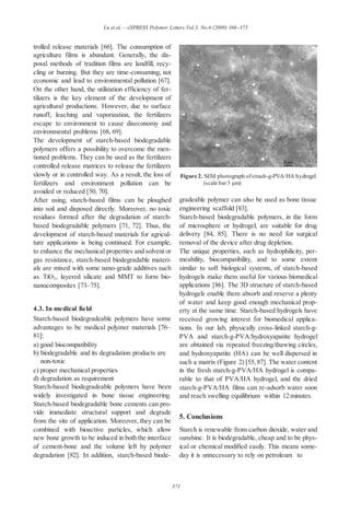 371
Lu et al. – eXPRESS Polymer Letters Vol.3, No.6 (2009) 366–375
trolled release materials [66]. The consumption of
agriculture films is abundant. Generally, the dis-
posal methods of tradition films are landfill, recy-
cling or burning. But they are time-consuming, not
economic and lead to environmental pollution [67].
On the other hand, the utilization efficiency of fer-
tilizers is the key element of the development of
agricultural productions. However, due to surface
runoff, leaching and vaporization, the fertilizers
escape to environment to cause diseconomy and
environmental problems [68, 69].
The development of starch-based biodegradable
polymers offers a possibility to overcome the men-
tioned problems. They can be used as the fertilizers
controlled release matrices to release the fertilizers
slowly or in controlled way. As a result, the loss of
fertilizers and environment pollution can be
avoided or reduced [50, 70].
After using, starch-based films can be ploughed
into soil and disposed directly. Moreover, no toxic
residues formed after the degradation of starch-
based biodegradable polymers [71, 72]. Thus, the
development of starch-based materials for agricul-
ture applications is being continued. For example,
to enhance the mechanical properties and solvent or
gas resistance, starch-based biodegradable materi-
als are mixed with some nano-grade additives such
as TiO2, layered silicate and MMT to form bio-
nanocomposites [73–75].
4.3. In medical field
Starch-based biodegradeable polymers have some
advantages to be medical polymer materials [76–
81]:
a) good biocompatibility
b) biodegradable and its degradation products are
non-toxic
c) proper mechanical properties
d) degradation as requirement
Starch-based biodegradeable polymers have been
widely investigated in bone tissue engineering.
Starch-based biodegradable bone cements can pro-
vide immediate structural support and degrade
from the site of application. Moreover, they can be
combined with bioactive particles, which allow
new bone growth to be induced in both the interface
of cement-bone and the volume left by polymer
degradation [82]. In addition, starch-based biode-
Figure 2. SEM photograph ofstrach-g-PVA/HA hydrogel
(scale bar3 µm)
gradeable polymer can also be used as bone tissue
engineering scaffold [83].
Starch-based biodegradable polymers, in the form
of microsphere or hydrogel, are suitable for drug
delivery [84, 85]. There is no need for surgical
removal of the device after drug depletion.
The unique properties, such as hydrophilicity, per-
meability, biocompatibility, and to some extent
similar to soft biological systems, of starch-based
hydrogels make them useful for various biomedical
applications [86]. The 3D structure of starch-based
hydrogels enable them absorb and reserve a plenty
of water and keep good enough mechanical prop-
erty at the same time. Starch-based hydrogels have
received growing interest for biomedical applica-
tions. In our lab, physically cross-linked starch-g-
PVA and starch-g-PVA/hydroxyapatite hydrogel
are obtained via repeated freezing/thawing circles,
and hydroxyapatite (HA) can be well dispersed in
such a matrix (Figure 2) [55, 87]. The water content
in the fresh starch-g-PVA/HA hydrogel is compa-
rable to that of PVA/HA hydrogel, and the dried
starch-g-PVA/HA films can re-adsorb water soon
and reach swelling equilibrium within 12minutes.
5. Conclusions
Starch is renewable from carbon dioxide, water and
sunshine. It is biodegradable, cheap and to be phys-
ical or chemical modified easily. This means some-
day it is unnecessary to rely on petroleum to
 