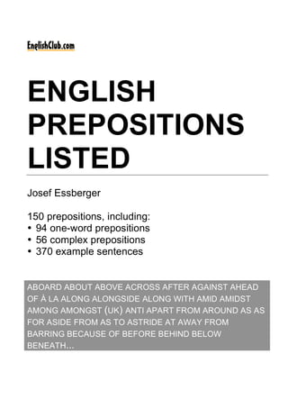 ENGLISH
PREPOSITIONS
LISTED
Josef Essberger
150 prepositions, including:
• 94 one-word prepositions
• 56 complex prepositions
• 370 example sentences
ABOARD ABOUT ABOVE ACROSS AFTER AGAINST AHEAD
OF À LA ALONG ALONGSIDE ALONG WITH AMID AMIDST
AMONG AMONGST (UK) ANTI APART FROM AROUND AS AS
FOR ASIDE FROM AS TO ASTRIDE AT AWAY FROM
BARRING BECAUSE OF BEFORE BEHIND BELOW
BENEATH...
 