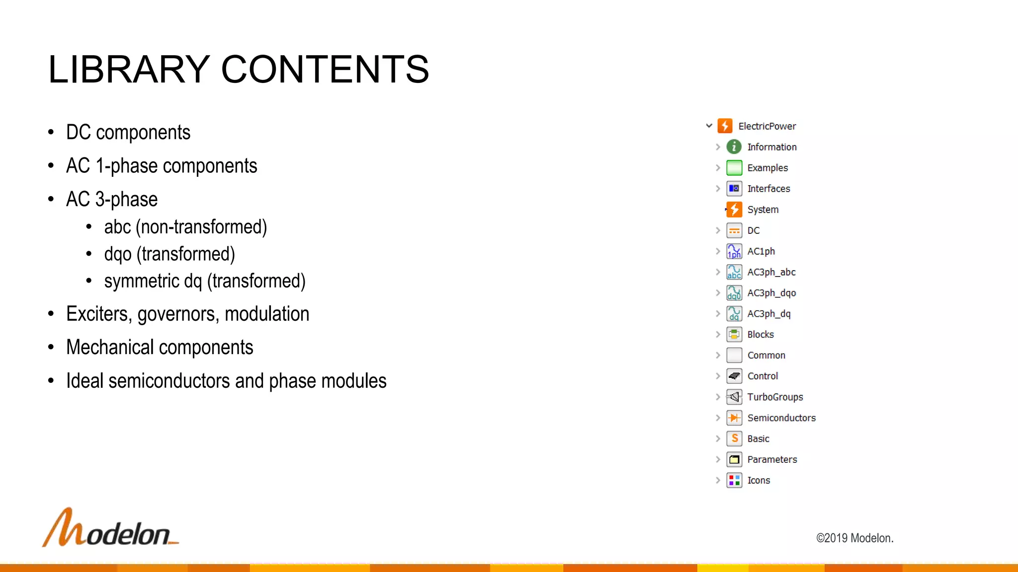 ©2019 Modelon.
• DC components
• AC 1-phase components
• AC 3-phase
• abc (non-transformed)
• dqo (transformed)
• symmetric dq (transformed)
• Exciters, governors, modulation
• Mechanical components
• Ideal semiconductors and phase modules
LIBRARY CONTENTS
 