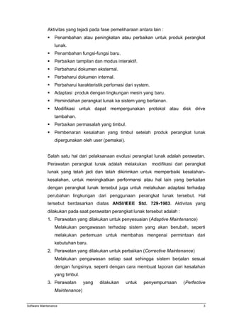 Software Maintenance 3
Aktivitas yang tejadi pada fase pemeliharaan antara lain :
 Penambahan atau peningkatan atau perbaikan untuk produk perangkat
lunak.
 Penambahan fungsi-fungsi baru.
 Perbaikan tampilan dan modus interaktif.
 Perbaharui dokumen eksternal.
 Perbaharui dokumen internal.
 Perbaharui karakteristik perfomasi dari system.
 Adaptasi produk dengan lingkungan mesin yang baru.
 Pemindahan perangkat lunak ke sistem yang berlainan.
 Modifikasi untuk dapat mempergunakan protokol atau disk drive
tambahan.
 Perbaikan permasalah yang timbul.
 Pembenaran kesalahan yang timbul setelah produk perangkat lunak
dipergunakan oleh user (pemakai).
Salah satu hal dari pelaksanaan evolusi perangkat lunak adalah perawatan.
Perawatan perangkat lunak adalah melakukan modifikasi dari perangkat
lunak yang telah jadi dan telah dikirimkan untuk memperbaiki kesalahan-
kesalahan, untuk meningkatkan performansi atau hal lain yang berkaitan
dengan perangkat lunak tersebut juga untuk melakukan adaptasi terhadap
perubahan lingkungan dari penggunaan perangkat lunak tersebut. Hal
tersebut berdasarkan diatas ANSI/IEEE Std. 729-1983. Aktivitas yang
dilakukan pada saat perawatan perangkat lunak tersebut adalah :
1. Perawatan yang dilakukan untuk penyesuaian (Adaptive Maintenance)
Melakukan pengawasan terhadap sistem yang akan berubah, seperti
melakukan pertemuan untuk membahas mengenai permintaan dari
kebutuhan baru.
2. Perawatan yang dilakukan untuk perbaikan (Corrective Maintenance)
Melakukan pengawasan setiap saat sehingga sistem berjalan sesuai
dengan fungsinya, seperti dengan cara membuat laporan dari kesalahan
yang timbul.
3. Perawatan yang dilakukan untuk penyempurnaan (Perfective
Maintenance)
 