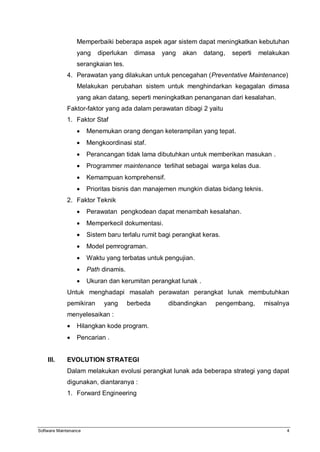 Software Maintenance 4
Memperbaiki beberapa aspek agar sistem dapat meningkatkan kebutuhan
yang diperlukan dimasa yang akan datang, seperti melakukan
serangkaian tes.
4. Perawatan yang dilakukan untuk pencegahan (Preventative Maintenance)
Melakukan perubahan sistem untuk menghindarkan kegagalan dimasa
yang akan datang, seperti meningkatkan penanganan dari kesalahan.
Faktor-faktor yang ada dalam perawatan dibagi 2 yaitu
1. Faktor Staf
 Menemukan orang dengan keterampilan yang tepat.
 Mengkoordinasi staf.
 Perancangan tidak lama dibutuhkan untuk memberikan masukan .
 Programmer maintenance terlihat sebagai warga kelas dua.
 Kemampuan komprehensif.
 Prioritas bisnis dan manajemen mungkin diatas bidang teknis.
2. Faktor Teknik
 Perawatan pengkodean dapat menambah kesalahan.
 Memperkecil dokumentasi.
 Sistem baru terlalu rumit bagi perangkat keras.
 Model pemrograman.
 Waktu yang terbatas untuk pengujian.
 Path dinamis.
 Ukuran dan kerumitan perangkat lunak .
Untuk menghadapi masalah perawatan perangkat lunak membutuhkan
pemikiran yang berbeda dibandingkan pengembang, misalnya
menyelesaikan :
 Hilangkan kode program.
 Pencarian .
III. EVOLUTION STRATEGI
Dalam melakukan evolusi perangkat lunak ada beberapa strategi yang dapat
digunakan, diantaranya :
1. Forward Engineering
 