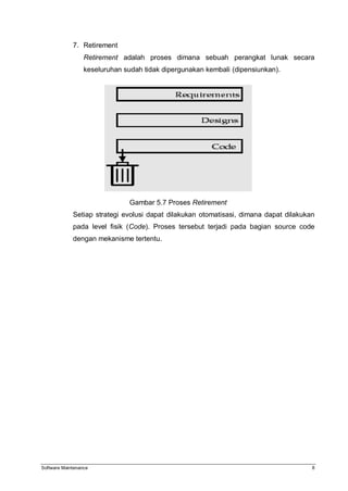 Software Maintenance 8
7. Retirement
Retirement adalah proses dimana sebuah perangkat lunak secara
keseluruhan sudah tidak dipergunakan kembali (dipensiunkan).
Gambar 5.7 Proses Retirement
Setiap strategi evolusi dapat dilakukan otomatisasi, dimana dapat dilakukan
pada level fisik (Code). Proses tersebut terjadi pada bagian source code
dengan mekanisme tertentu.
 