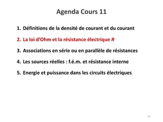 Agenda Cours 11
16
1. Définitions de la densité de courant et du courant
2. La loi d’Ohm et la résistance électrique R
3. Associations en série ou en parallèle de résistances
4. Les sources réelles : f.é.m. et résistance interne
5. Energie et puissance dans les circuits électriques
 