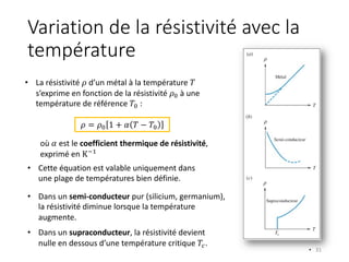 Variation de la résistivité avec la
température
• 31
• La résistivité 𝜌 d’un métal à la température 𝑇
s’exprime en fonction de la résistivité 𝜌" à une
température de référence 𝑇" :
𝜌 = 𝜌" 1 + 𝛼 𝑇 − 𝑇"
où 𝛼 est le coefficient thermique de résistivité,
exprimé en K#$
• Cette équation est valable uniquement dans
une plage de températures bien définie.
• Dans un semi-conducteur pur (silicium, germanium),
la résistivité diminue lorsque la température
augmente.
• Dans un supraconducteur, la résistivité devient
nulle en dessous d’une température critique 𝑇%.
 