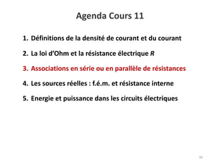 Agenda Cours 11
34
1. Définitions de la densité de courant et du courant
2. La loi d’Ohm et la résistance électrique R
3. Associations en série ou en parallèle de résistances
4. Les sources réelles : f.é.m. et résistance interne
5. Energie et puissance dans les circuits électriques
 