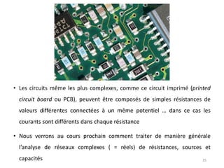 • Les circuits même les plus complexes, comme ce circuit imprimé (printed
circuit board ou PCB), peuvent être composés de simples résistances de
valeurs différentes connectées à un même potentiel … dans ce cas les
courants sont différents dans chaque résistance
• Nous verrons au cours prochain comment traiter de manière générale
l’analyse de réseaux complexes ( = réels) de résistances, sources et
capacités 35
 