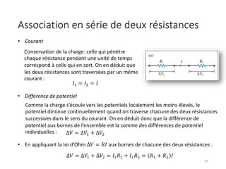 Association en série de deux résistances
37
Conservation de la charge: celle qui pénètre
chaque résistance pendant une unité de temps
correspond à celle qui en sort. On en déduit que
les deux résistances sont traversées par un même
courant :
Comme la charge s’écoule vers les potentiels localement les moins élevés, le
potentiel diminue continuellement quand on traverse chacune des deux résistances
successives dans le sens du courant. On en déduit donc que la différence de
potentiel aux bornes de l’ensemble est la somme des différences de potentiel
individuelles : Δ𝑉 = ∆𝑉$ + ∆𝑉&
• En appliquant la loi d’Ohm ∆𝑉 = 𝑅𝐼 aux bornes de chacune des deux résistances :
𝐼$ = 𝐼& = 𝐼
• Courant
• Différence de potentiel
Δ𝑉 = ∆𝑉$ + ∆𝑉& = 𝐼$𝑅$ + 𝐼&𝑅& = 𝑅$ + 𝑅& 𝐼
 