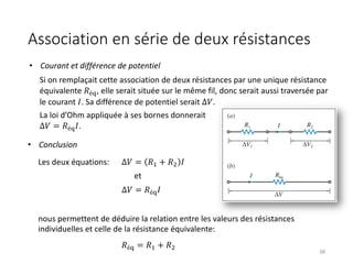 38
Si on remplaçait cette association de deux résistances par une unique résistance
équivalente 𝑅é(, elle serait située sur le même fil, donc serait aussi traversée par
le courant 𝐼. Sa différence de potentiel serait ∆𝑉.
La loi d’Ohm appliquée à ses bornes donnerait
∆𝑉 = 𝑅é(𝐼.
nous permettent de déduire la relation entre les valeurs des résistances
individuelles et celle de la résistance équivalente:
• Conclusion
Les deux équations: Δ𝑉 = 𝑅$ + 𝑅& 𝐼
et
∆𝑉 = 𝑅é(𝐼
𝑅é( = 𝑅$ + 𝑅&
• Courant et différence de potentiel
Association en série de deux résistances
 