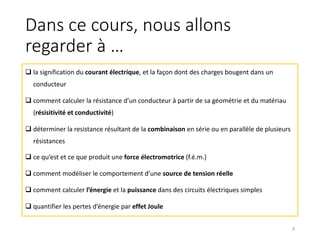 Dans ce cours, nous allons
regarder à …
q la signification du courant électrique, et la façon dont des charges bougent dans un
conducteur
q comment calculer la résistance d’un conducteur à partir de sa géométrie et du matériau
(résisitivité et conductivité)
q déterminer la resistance résultant de la combinaison en série ou en parallèle de plusieurs
résistances
q ce qu’est et ce que produit une force électromotrice (f.é.m.)
q comment modéliser le comportement d’une source de tension réelle
q comment calculer l’énergie et la puissance dans des circuits électriques simples
q quantifier les pertes d’énergie par effet Joule
3
 