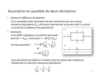 Association en parallèle de deux résistances
41
Si on remplaçait cette association de deux résistances par une unique
résistance équivalente 𝑅é(, elle serait traversée par le courant total 𝐼 et aurait
à ses bornes la différence de potentiel ∆𝑉.
La loi d’Ohm appliquée à ses bornes donnerait
donc ∆𝑉 = 𝑅é(𝐼, c’est-à-dire 𝐼 = ∆𝑉 ⁄
1 𝑅é( .
1
𝑅é(
=
1
𝑅$
+
1
𝑅&
• Courant et différence de potentiel
• Conclusion
Les deux équations :
et
𝐼 = ∆𝑉
1
𝑅#
+
1
𝑅$
nous permettent de déduire la relation entre les valeurs des résistances
individuelles et celle de la résistance équivalente :
𝐼 = ∆𝑉
1
𝑅é(
 