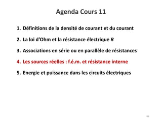 Agenda Cours 11
46
1. Définitions de la densité de courant et du courant
2. La loi d’Ohm et la résistance électrique R
3. Associations en série ou en parallèle de résistances
4. Les sources réelles : f.é.m. et résistance interne
5. Energie et puissance dans les circuits électriques
 
