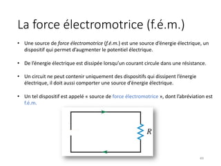 La force électromotrice (f.é.m.)
49
• Une source de force électromotrice (f.é.m.) est une source d’énergie électrique, un
dispositif qui permet d’augmenter le potentiel électrique.
• De l’énergie électrique est dissipée lorsqu’un courant circule dans une résistance.
• Un circuit ne peut contenir uniquement des dispositifs qui dissipent l’énergie
électrique, il doit aussi comporter une source d’énergie électrique.
• Un tel dispositif est appelé « source de force électromotrice », dont l’abréviation est
f.é.m.
 