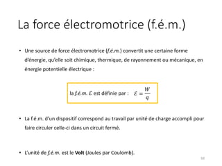 La force électromotrice (f.é.m.)
• Une source de force électromotrice (f.é.m.) convertit une certaine forme
d’énergie, qu’elle soit chimique, thermique, de rayonnement ou mécanique, en
énergie potentielle électrique :
• La f.é.m. d’un dispositif correspond au travail par unité de charge accompli pour
faire circuler celle-ci dans un circuit fermé.
• L’unité de f.é.m. est le Volt (Joules par Coulomb).
50
la f.é.m. ℰ est définie par : ℰ =
𝑊
𝑞
 