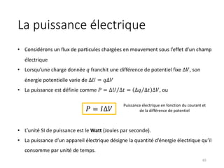 La puissance électrique
65
• Considérons un flux de particules chargées en mouvement sous l’effet d’un champ
électrique
• Lorsqu’une charge donnée 𝑞 franchit une différence de potentiel fixe ∆𝑉, son
énergie potentielle varie de ∆𝑈 = 𝑞∆𝑉
• La puissance est définie comme 𝑃 = ⁄
∆𝑈 ∆𝑡 = ⁄
∆𝑞 ∆𝑡 ∆𝑉, ou
• L’unité SI de puissance est le Watt (Joules par seconde).
• La puissance d’un appareil électrique désigne la quantité d’énergie électrique qu’il
consomme par unité de temps.
𝑃 = 𝐼∆𝑉
Puissance électrique en fonction du courant et
de la différence de potentiel
 