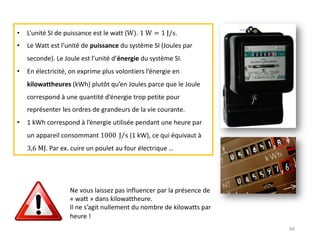 66
• L’unité SI de puissance est le watt (W). 1 W = 1 J/s.
• Le Watt est l’unité de puissance du système SI (Joules par
seconde). Le Joule est l’unité d’énergie du système SI.
• En électricité, on exprime plus volontiers l’énergie en
kilowattheures (kWh) plutôt qu’en Joules parce que le Joule
correspond à une quantité d’énergie trop petite pour
représenter les ordres de grandeurs de la vie courante.
• 1 kWh correspond à l’énergie utilisée pendant une heure par
un appareil consommant 1000 ⁄
J s (1 kW), ce qui équivaut à
3,6 MJ. Par ex. cuire un poulet au four électrique …
Ne vous laissez pas influencer par la présence de
« watt » dans kilowattheure.
Il ne s’agit nullement du nombre de kilowatts par
heure !
 