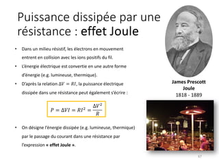 Puissance dissipée par une
résistance : effet Joule
67
𝑃 = ∆𝑉𝐼 = 𝑅𝐼& =
∆𝑉&
𝑅
• Dans un milieu résistif, les électrons en mouvement
entrent en collision avec les ions positifs du fil.
• L’énergie électrique est convertie en une autre forme
d’énergie (e.g. lumineuse, thermique).
• D’après la relation ∆𝑉 = 𝑅𝐼, la puissance électrique
dissipée dans une résistance peut également s’écrire :
• On désigne l’énergie dissipée (e.g. lumineuse, thermique)
par le passage du courant dans une résistance par
l’expression « effet Joule ».
James Prescott
Joule
1818 - 1889
 