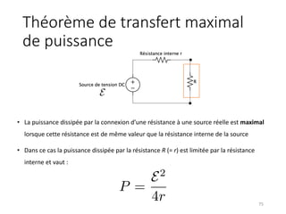 Théorème de transfert maximal
de puissance
• La puissance dissipée par la connexion d’une résistance à une source réelle est maximal
lorsque cette résistance est de même valeur que la résistance interne de la source
• Dans ce cas la puissance dissipée par la résistance R (= r) est limitée par la résistance
interne et vaut :
75
<latexit
sha1_base64="+dqD2lS2SJg7KJpAMCV+b/NX6+4=">AAAC4HicjVHLSsNAFD2N73fVpZtgEVyVVIq6EYoiuKxgq9BWmUynGpoXk4kgoQt37sStP+BWv0b8A/0L74wR1CI6IcmZc+85M/deN/a9RDnOS8EaGR0bn5icmp6ZnZtfKC4uNZMolVw0eORH8sRlifC9UDSUp3xxEkvBAtcXx25/T8ePL4VMvCg8Ulex6ATsPPR6HmeKqLPiSn2n3e1JxrN2wNQFZ362PzjdGGRVOTgrlpyyY5Y9DCo5KCFf9aj4jDa6iMCRIoBACEXYB0NCTwsVOIiJ6yAjThLyTFxggGnSppQlKIMR26fvOe1aORvSXnsmRs3pFJ9eSUoba6SJKE8S1qfZJp4aZ83+5p0ZT323K/q7uVdArMIFsX/pPjP/q9O1KPSwbWrwqKbYMLo6nrukpiv65vaXqhQ5xMRp3KW4JMyN8rPPttEkpnbdW2biryZTs3rP89wUb/qWNODKz3EOg+ZGubJZrh5WS7XdfNSTWMEq1mmeW6jhAHU0yPsaD3jEk+VaN9atdfeRahVyzTK+Lev+HTlLmsU=</latexit>
P =
E2
4r
<latexit
sha1_base64="gEZBHzEZcj2YigYaTVuYtm4FrdY=">AAACznicjVHLSsNAFD2Nr1pfVZdugkVwVRIp6rIogssK9gFtkcl02obmRTIplFLc+gNu9bPEP9C/8M6YglpEJyQ5c+45d+be60Sem0jLes0ZS8srq2v59cLG5tb2TnF3r5GEacxFnYdeGLcclgjPDURdutITrSgWzHc80XRGlyreHIs4ccPgVk4i0fXZIHD7LmeSqHbHZ3LImTe9mt0VS1bZ0stcBHYGSshWLSy+oIMeQnCk8CEQQBL2wJDQ04YNCxFxXUyJiwm5Oi4wQ4G8KakEKRixI/oOaNfO2ID2Kmei3ZxO8eiNyWniiDwh6WLC6jRTx1OdWbG/5Z7qnOpuE/o7WS6fWIkhsX/55sr/+lQtEn2c6xpcqinSjKqOZ1lS3RV1c/NLVZIyRMQp3KN4TJhr57zPpvYkunbVW6bjb1qpWLXnmTbFu7olDdj+Oc5F0Dgp26flyk2lVL3IRp3HAQ5xTPM8QxXXqKGuO/6IJzwbNWNszIz7T6mRyzz7+LaMhw9yrJPl</latexit>
E
 