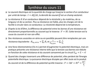 77
Synthèse du cours 11
q Le courant électrique est la quantité de charge qui traverse la section d’un conducteur
par unité de temps : 𝐼 = 𝑑𝑄/𝑑𝑡, la densité de courant ⃗
𝑱 est un champ vectoriel.
q La résistance 𝑅 d’un conducteur dépend de la résistivité 𝜌 du matériau, de sa
longueur et de sa section. Plus sa résistance est faible, plus les charges ont de la
facilité à circuler dans ce conducteur. La résistivité dépend de la température.
q D’après la loi d’Ohm, la différence de potentiel entre les bornes d’une résistance est
directement proportionnelle au courant qui le traverse : 𝑉 = 𝑅𝐼. Cette tension est la
cause du courant et non son effet.
q Des résistances associées en série ou en parallèle peuvent être remplacées par une
résistance équivalente : 𝑅é+.,.é/01 = ∑0 𝑅0 et
$
2é".,%&'.
= ∑0
$
2(
q Une force électromotrice (f.é.m.) permet d’augmenter le potentiel électrique, mais en
pratique présente une résistance interne telle que la tension aux bornes est réduite
en fonction de cette résistance et du courant consommé par le circuit 𝑉34 = ℇ − 𝑟𝐼
q Quand des charges traversent une différence de potentiel, elles perdent de l’énergie
potentielle électrique. La puissance électrique dissipée par effet Joule est le produit
du courant et de la différence de potentiel qu’elle traverse : 𝑃 = 𝐼∆𝑉 = 𝑅𝐼&
=
∆6)
2
 