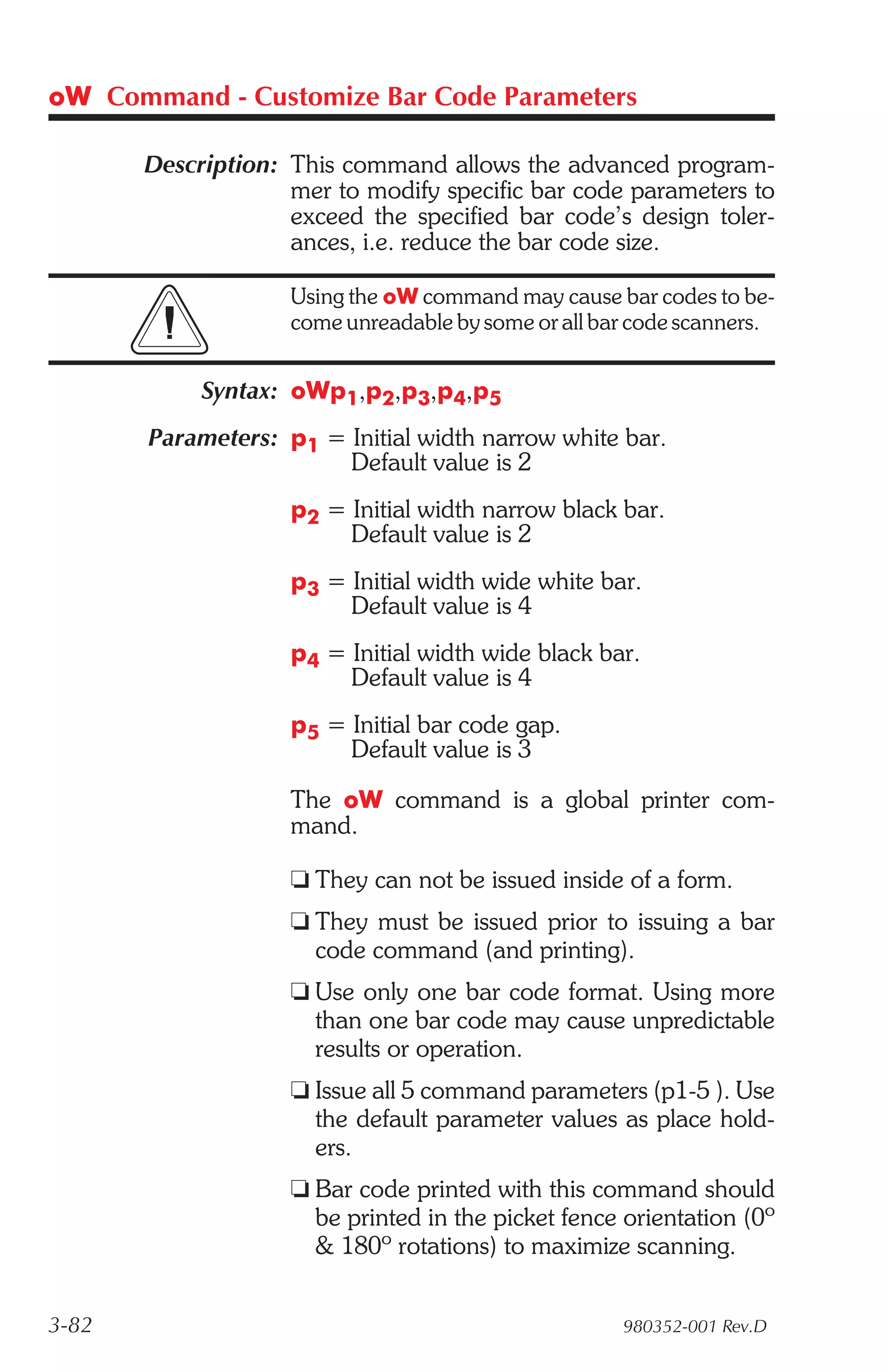 oW Command - Customize Bar Code Parameters

       Description: This command allows the advanced program-
                    mer to modify specific bar code parameters to
                    exceed the specified bar code’s design toler-
                    ances, i.e. reduce the bar code size.

                    Using the oW command may cause bar codes to be-
                    come unreadable by some or all bar code scanners.


            Syntax: oWp1,p2,p3,p4,p5
       Parameters: p1 = Initial width narrow white bar.
                        Default value is 2
                    p2 = Initial width narrow black bar.
                         Default value is 2
                    p3 = Initial width wide white bar.
                         Default value is 4
                    p4 = Initial width wide black bar.
                         Default value is 4
                    p5 = Initial bar code gap.
                         Default value is 3

                    The oW command is a global printer com-
                    mand.

                    t They can not be issued inside of a form.
                    t They must be issued prior to issuing a bar
                      code command (and printing).
                    t Use only one bar code format. Using more
                      than one bar code may cause unpredictable
                      results or operation.
                    t Issue all 5 command parameters (p1-5 ). Use
                      the default parameter values as place hold-
                      ers.
                    t Bar code printed with this command should
                      be printed in the picket fence orientation (0º
                      & 180º rotations) to maximize scanning.


3-82                                                 980352-001 Rev.D
 