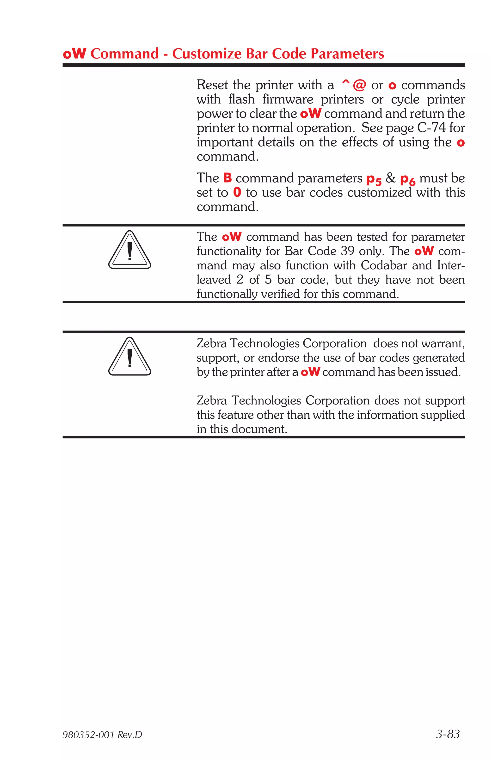 oW Command - Customize Bar Code Parameters

                   Reset the printer with a ^@ or o commands
                   with flash firmware printers or cycle printer
                   power to clear the oW command and return the
                   printer to normal operation. See page C-74 for
                   important details on the effects of using the o
                   command.
                   The B command parameters p5 & p6 must be
                   set to 0 to use bar codes customized with this
                   command.

                   The oW command has been tested for parameter
                   functionality for Bar Code 39 only. The oW com-
                   mand may also function with Codabar and Inter-
                   leaved 2 of 5 bar code, but they have not been
                   functionally verified for this command.


                   Zebra Technologies Corporation does not warrant,
                   support, or endorse the use of bar codes generated
                   by the printer after a oW command has been issued.

                   Zebra Technologies Corporation does not support
                   this feature other than with the information supplied
                   in this document.




980352-001 Rev.D                                                  3-83
 