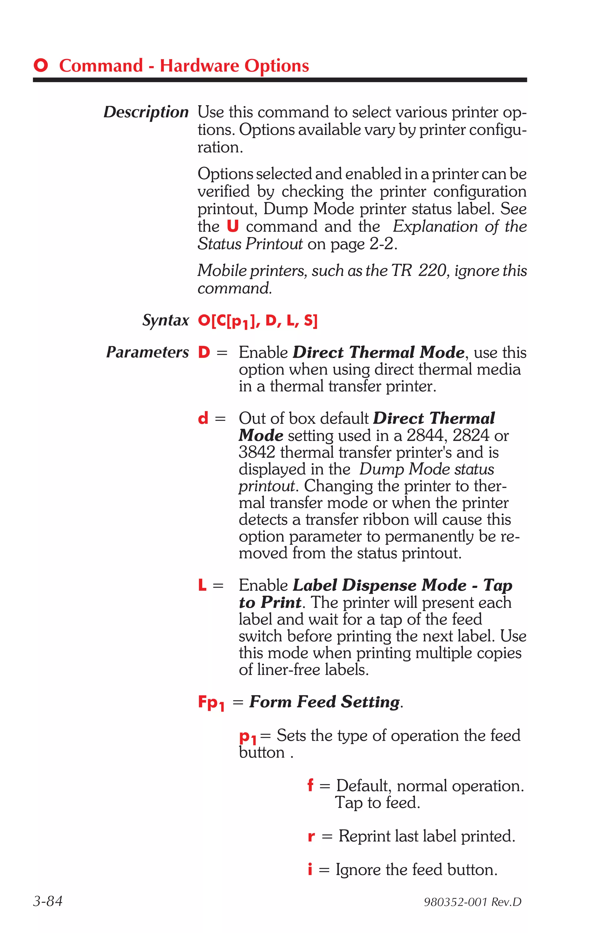 O Command - Hardware Options

       Description Use this command to select various printer op-
                   tions. Options available vary by printer configu-
                   ration.
                    Options selected and enabled in a printer can be
                    verified by checking the printer configuration
                    printout, Dump Mode printer status label. See
                    the U command and the Explanation of the
                    Status Printout on page 2-2.
                    Mobile printers, such as the TR 220, ignore this
                    command.
            Syntax O[C[p1], D, L, S]
       Parameters D = Enable Direct Thermal Mode, use this
                      option when using direct thermal media
                      in a thermal transfer printer.
                    d = Out of box default Direct Thermal
                        Mode setting used in a 2844, 2824 or
                        3842 thermal transfer printer's and is
                        displayed in the Dump Mode status
                        printout. Changing the printer to ther-
                        mal transfer mode or when the printer
                        detects a transfer ribbon will cause this
                        option parameter to permanently be re-
                        moved from the status printout.
                    L = Enable Label Dispense Mode - Tap
                        to Print. The printer will present each
                        label and wait for a tap of the feed
                        switch before printing the next label. Use
                        this mode when printing multiple copies
                        of liner-free labels.
                    Fp1 = Form Feed Setting.
                          p1= Sets the type of operation the feed
                          button .
                                    f = Default, normal operation.
                                        Tap to feed.
                                    r = Reprint last label printed.
                                    i = Ignore the feed button.
3-84                                                 980352-001 Rev.D
 