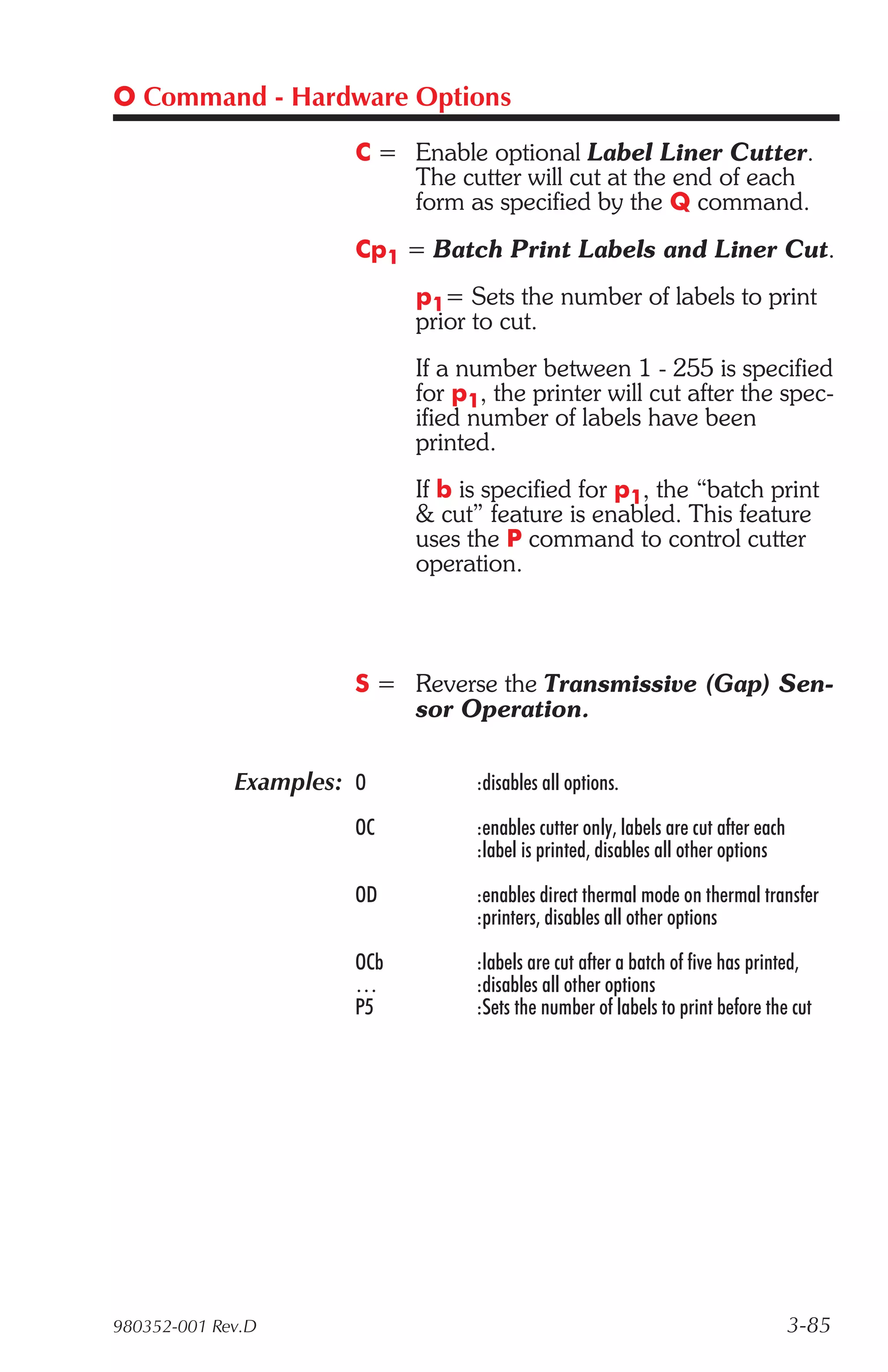 O Command - Hardware Options

                       C = Enable optional Label Liner Cutter.
                           The cutter will cut at the end of each
                           form as specified by the Q command.
                       Cp1 = Batch Print Labels and Liner Cut.
                             p1= Sets the number of labels to print
                             prior to cut.
                             If a number between 1 - 255 is specified
                             for p1, the printer will cut after the spec-
                             ified number of labels have been
                             printed.
                             If b is specified for p1, the “batch print
                             & cut” feature is enabled. This feature
                             uses the P command to control cutter
                             operation.



                       S = Reverse the Transmissive (Gap) Sen-
                           sor Operation.

             Examples: O           :disables all options.

                       OC          :enables cutter only, labels are cut after each
                                   :label is printed, disables all other options

                       OD          :enables direct thermal mode on thermal transfer
                                   :printers, disables all other options

                       OCb         :labels are cut after a batch of five has printed,
                       …           :disables all other options
                       P5          :Sets the number of labels to print before the cut




980352-001 Rev.D                                                                     3-85
 