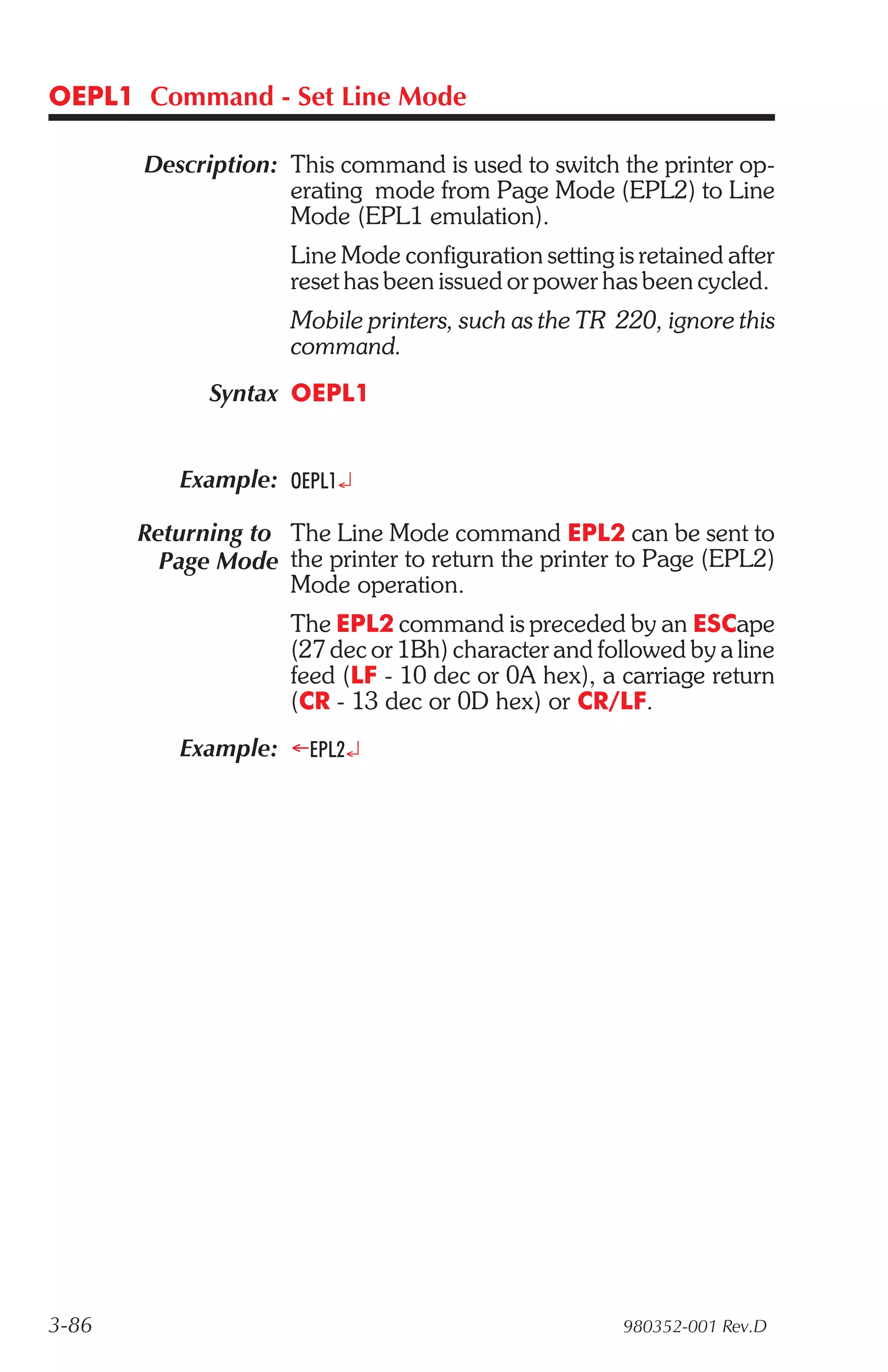 OEPL1 Command - Set Line Mode

       Description: This command is used to switch the printer op-
                    erating mode from Page Mode (EPL2) to Line
                    Mode (EPL1 emulation).
                     Line Mode configuration setting is retained after
                     reset has been issued or power has been cycled.
                     Mobile printers, such as the TR 220, ignore this
                     command.
             Syntax OEPL1


          Example: OEPL1¿

       Returning to The Line Mode command EPL2 can be sent to
         Page Mode the printer to return the printer to Page (EPL2)
                    Mode operation.
                     The EPL2 command is preceded by an ESCape
                     (27 dec or 1Bh) character and followed by a line
                     feed (LF - 10 dec or 0A hex), a carriage return
                     (CR - 13 dec or 0D hex) or CR/LF.
          Example: ¬EPL2¿




3-86                                                  980352-001 Rev.D
 