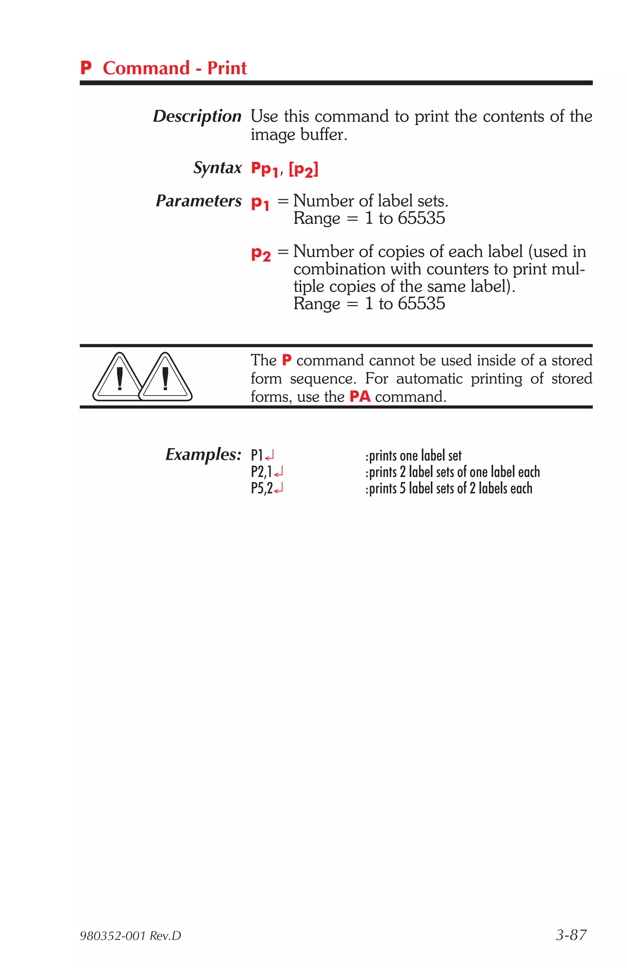 P Command - Print

           Description Use this command to print the contents of the
                       image buffer.
                   Syntax Pp1, [p2]
            Parameters p1 = Number of label sets.
                            Range = 1 to 65535
                          p2 = Number of copies of each label (used in
                               combination with counters to print mul-
                               tiple copies of the same label).
                               Range = 1 to 65535


                          The P command cannot be used inside of a stored
                          form sequence. For automatic printing of stored
                          forms, use the PA command.


             Examples: P1¿               :prints one label set
                          P2,1¿          :prints 2 label sets of one label each
                          P5,2¿          :prints 5 label sets of 2 labels each




980352-001 Rev.D                                                                  3-87
 