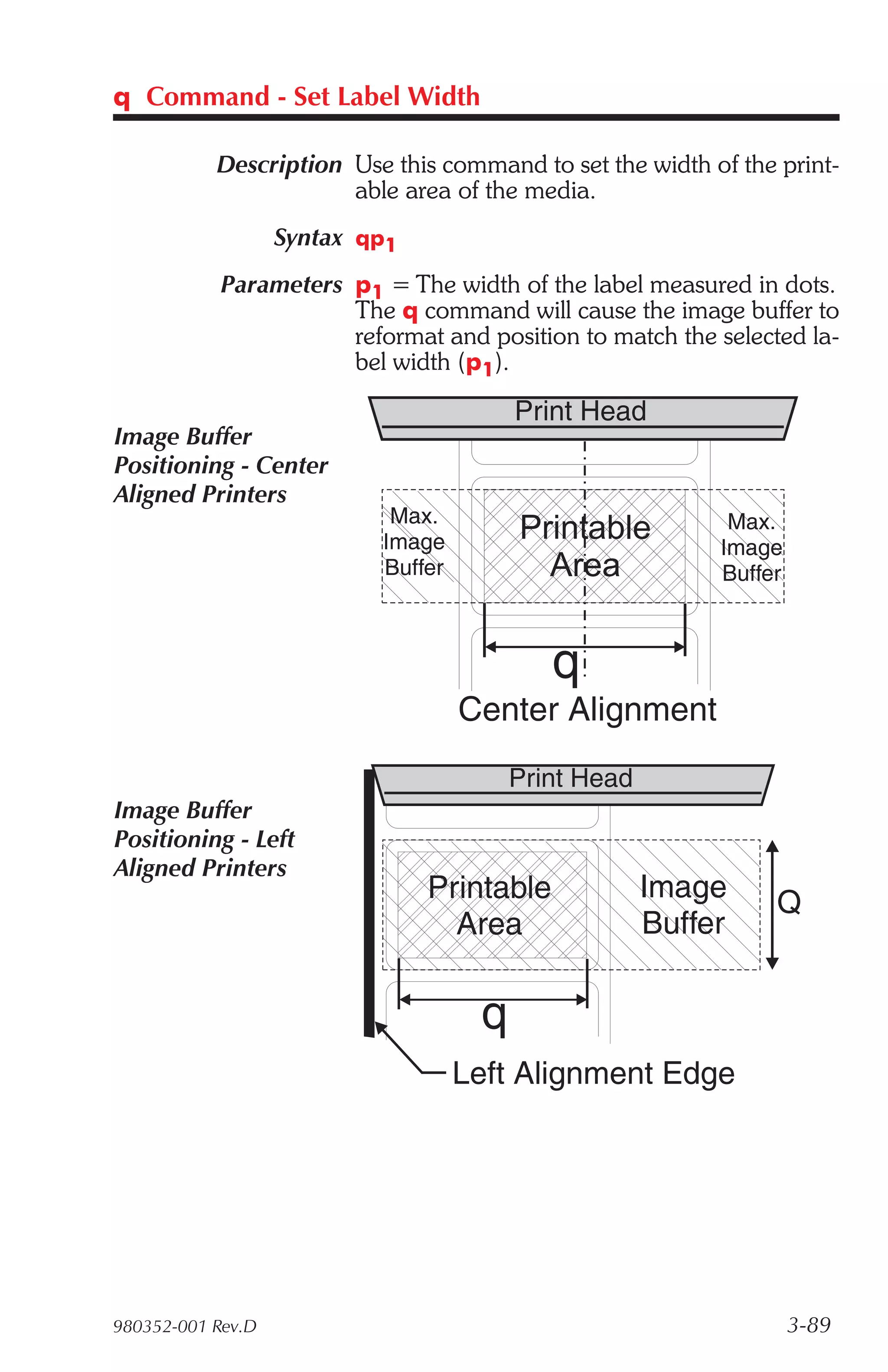 q Command - Set Label Width

           Description Use this command to set the width of the print-
                       able area of the media.
                   Syntax qp1
            Parameters p1 = The width of the label measured in dots.
                       The q command will cause the image buffer to
                       reformat and position to match the selected la-
                       bel width (p1).

                                         Print Head
Image Buffer
Positioning - Center
Aligned Printers
                            Max.                            Max.
                           Image         Printable         Image
                           Buffer          Area            Buffer



                                            q
                                    Center Alignment
                                         Print Head
Image Buffer
Positioning - Left
Aligned Printers
                                Printable             Image     Q
                                  Area                Buffer


                                     q
                                    Left Alignment Edge




980352-001 Rev.D                                                    3-89
 