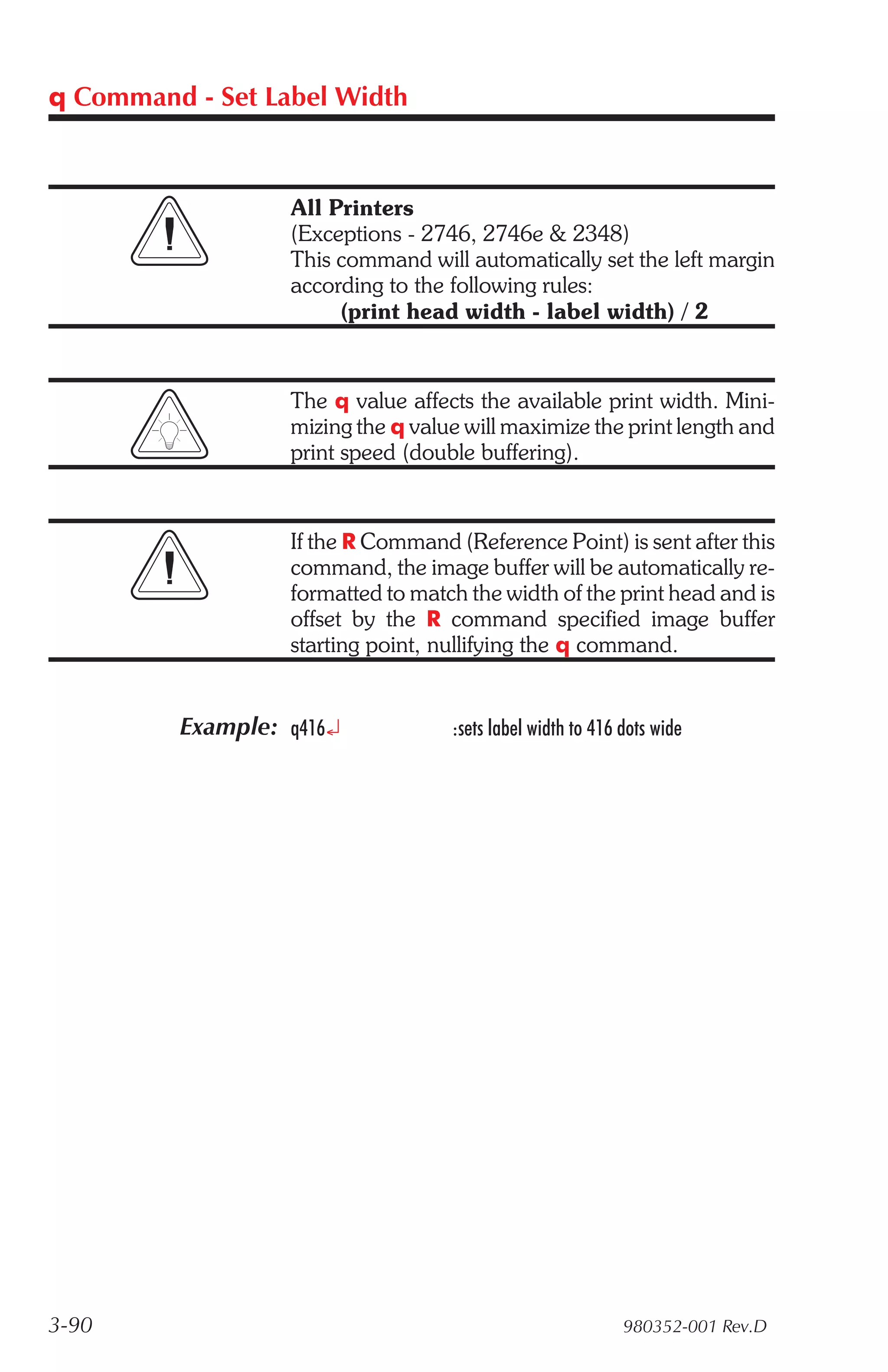 q Command - Set Label Width



                  All Printers
                  (Exceptions - 2746, 2746e & 2348)
                  This command will automatically set the left margin
                  according to the following rules:
                       (print head width - label width) / 2


                  The q value affects the available print width. Mini-
                  mizing the q value will maximize the print length and
                  print speed (double buffering).


                  If the R Command (Reference Point) is sent after this
                  command, the image buffer will be automatically re-
                  formatted to match the width of the print head and is
                  offset by the R command specified image buffer
                  starting point, nullifying the q command.


         Example: q416¿            :sets label width to 416 dots wide




3-90                                                        980352-001 Rev.D
 
