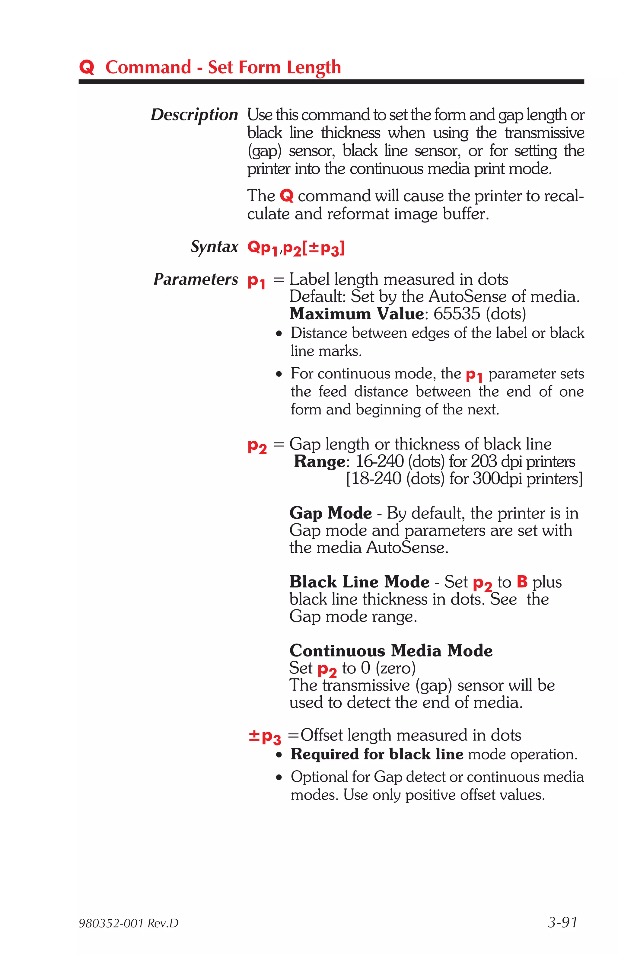 Q Command - Set Form Length

           Description Use this command to set the form and gap length or
                       black line thickness when using the transmissive
                       (gap) sensor, black line sensor, or for setting the
                       printer into the continuous media print mode.
                         The Q command will cause the printer to recal-
                         culate and reformat image buffer.
                   Syntax Qp1,p2[±p3]
            Parameters p1 = Label length measured in dots
                            Default: Set by the AutoSense of media.
                            Maximum Value: 65535 (dots)
                             • Distance between edges of the label or black
                               line marks.
                             • For continuous mode, the p1 parameter sets
                               the feed distance between the end of one
                               form and beginning of the next.

                         p2 = Gap length or thickness of black line
                              Range: 16-240 (dots) for 203 dpi printers
                                     [18-240 (dots) for 300dpi printers]

                               Gap Mode - By default, the printer is in
                               Gap mode and parameters are set with
                               the media AutoSense.

                               Black Line Mode - Set p2 to B plus
                               black line thickness in dots. See the
                               Gap mode range.

                               Continuous Media Mode
                               Set p2 to 0 (zero)
                               The transmissive (gap) sensor will be
                               used to detect the end of media.
                         ±p3 =Offset length measured in dots
                             • Required for black line mode operation.
                             • Optional for Gap detect or continuous media
                               modes. Use only positive offset values.




980352-001 Rev.D                                                     3-91
 