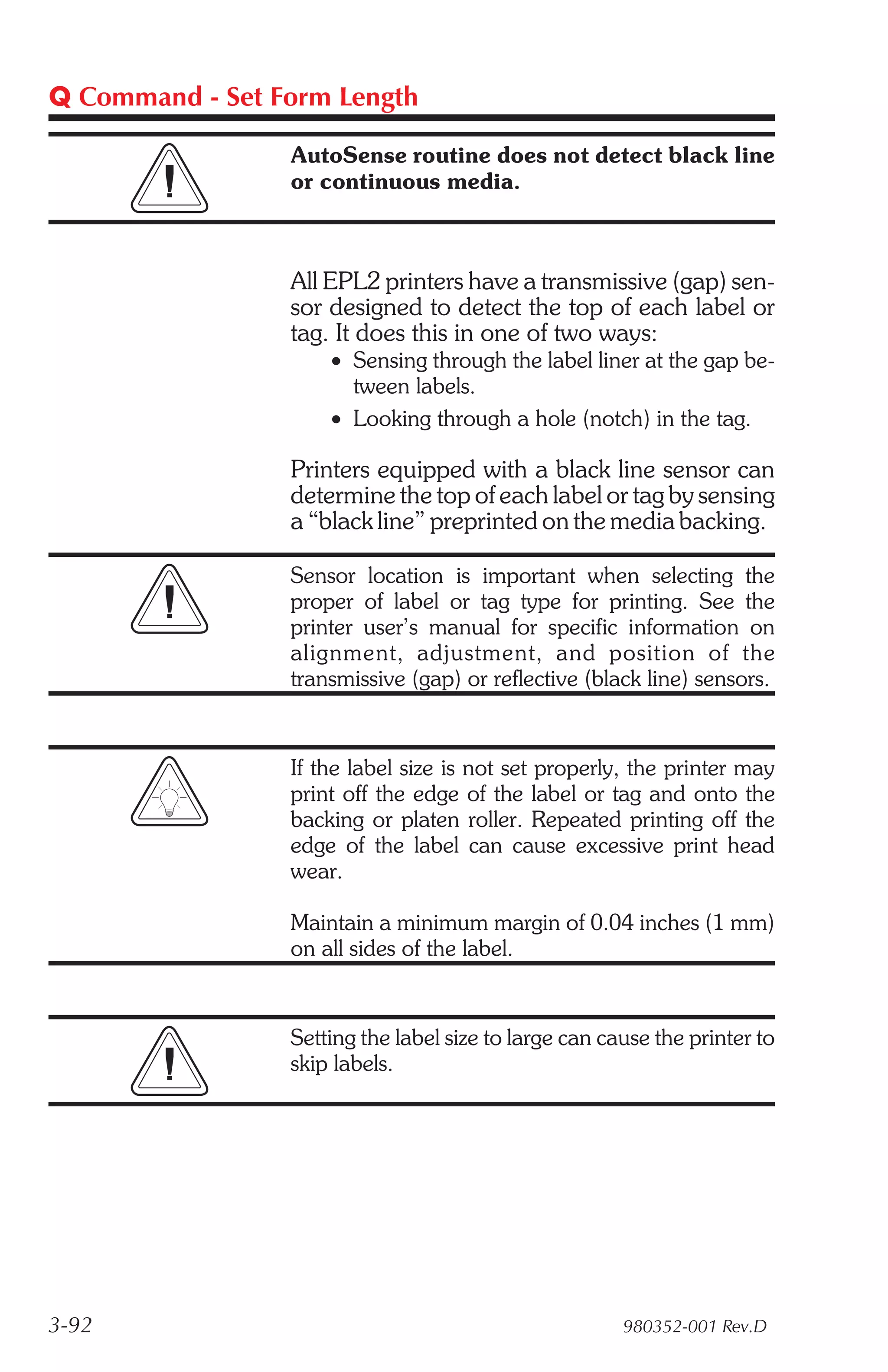 Q Command - Set Form Length

                 AutoSense routine does not detect black line
                 or continuous media.



                 All EPL2 printers have a transmissive (gap) sen-
                 sor designed to detect the top of each label or
                 tag. It does this in one of two ways:
                     • Sensing through the label liner at the gap be-
                       tween labels.
                     • Looking through a hole (notch) in the tag.

                 Printers equipped with a black line sensor can
                 determine the top of each label or tag by sensing
                 a “black line” preprinted on the media backing.

                 Sensor location is important when selecting the
                 proper of label or tag type for printing. See the
                 printer user’s manual for specific information on
                 align ment, ad just ment, and po si tion of the
                 transmissive (gap) or reflective (black line) sensors.


                 If the label size is not set properly, the printer may
                 print off the edge of the label or tag and onto the
                 backing or platen roller. Repeated printing off the
                 edge of the label can cause excessive print head
                 wear.

                 Maintain a minimum margin of 0.04 inches (1 mm)
                 on all sides of the label.


                 Setting the label size to large can cause the printer to
                 skip labels.




3-92                                                   980352-001 Rev.D
 