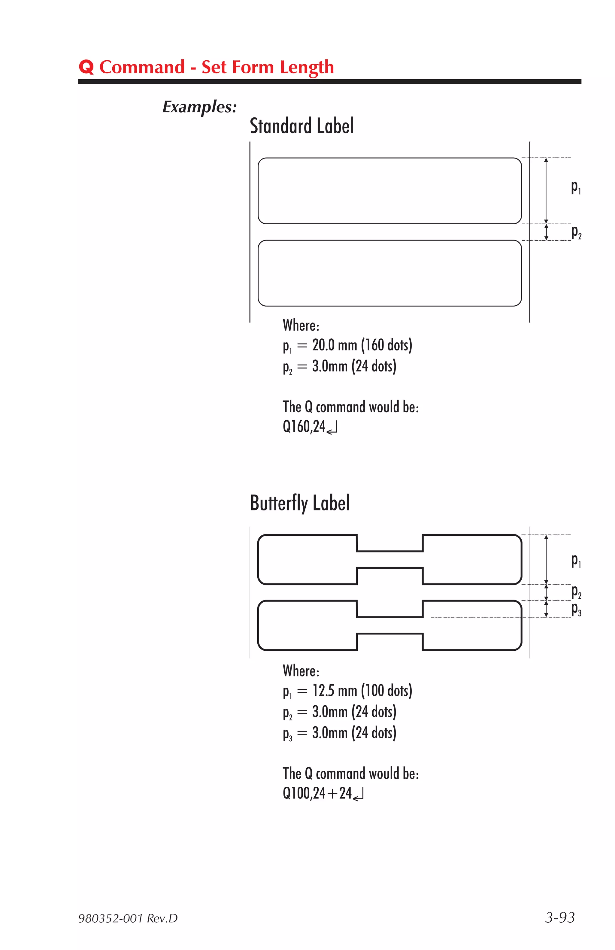Q Command - Set Form Length

             Examples:
                         Standard Label

                                                          p1

                                                          p2




                             Where:
                             p1 = 20.0 mm (160 dots)
                             p2 = 3.0mm (24 dots)

                             The Q command would be:
                             Q160,24↵



                         Butterfly Label

                                                          p1
                                                          p2
                                                          p3


                             Where:
                             p1 = 12.5 mm (100 dots)
                             p2 = 3.0mm (24 dots)
                             p3 = 3.0mm (24 dots)

                             The Q command would be:
                             Q100,24+24↵




980352-001 Rev.D                                       3-93
 