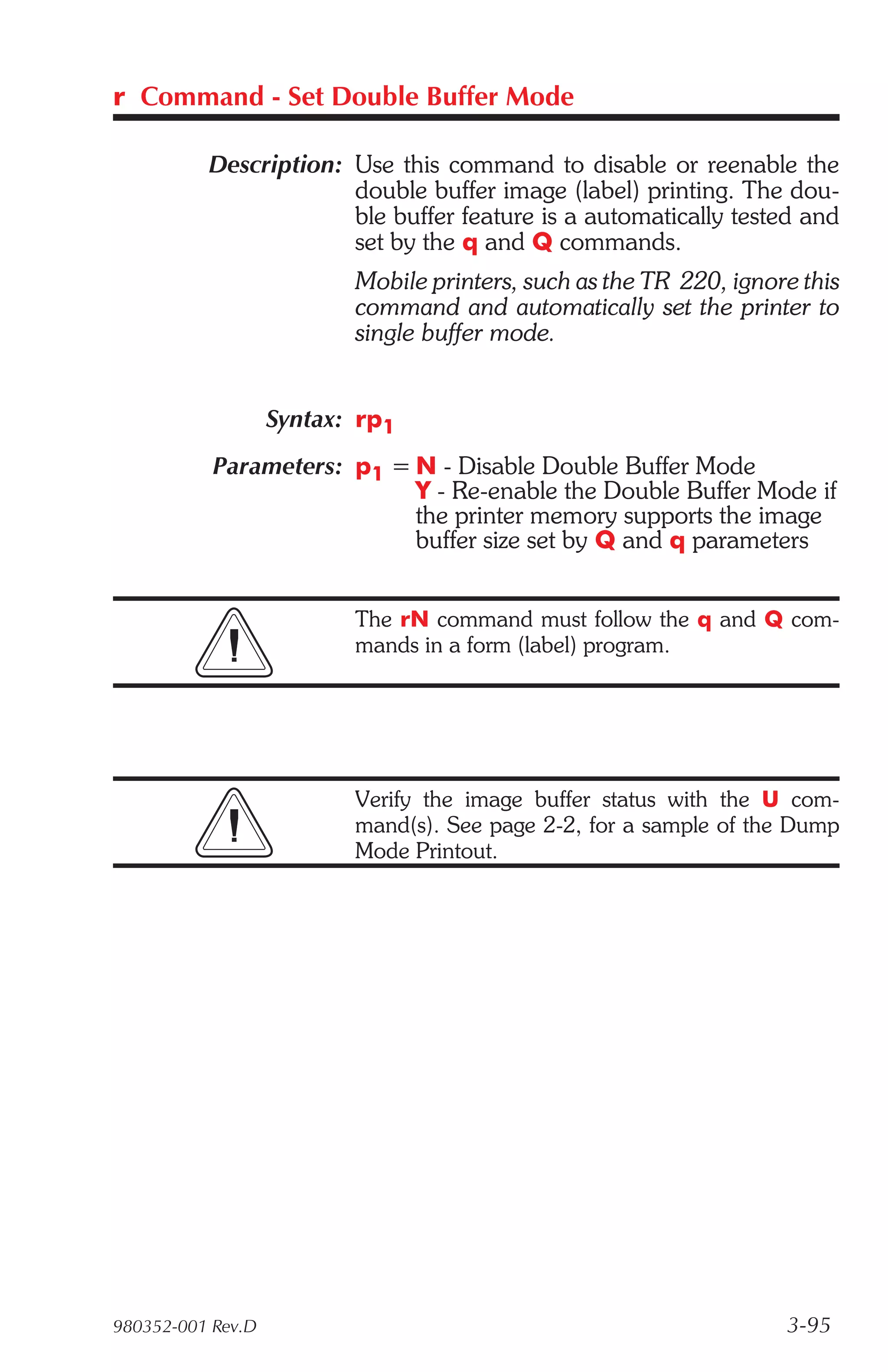 r Command - Set Double Buffer Mode

          Description: Use this command to disable or reenable the
                       double buffer image (label) printing. The dou-
                       ble buffer feature is a automatically tested and
                       set by the q and Q commands.
                          Mobile printers, such as the TR 220, ignore this
                          command and automatically set the printer to
                          single buffer mode.


                   Syntax: rp1
           Parameters: p1 = N - Disable Double Buffer Mode
                            Y - Re-enable the Double Buffer Mode if
                            the printer memory supports the image
                            buffer size set by Q and q parameters


                          The rN command must follow the q and Q com-
                          mands in a form (label) program.




                          Verify the image buffer status with the U com-
                          mand(s). See page 2-2, for a sample of the Dump
                          Mode Printout.




980352-001 Rev.D                                                    3-95
 