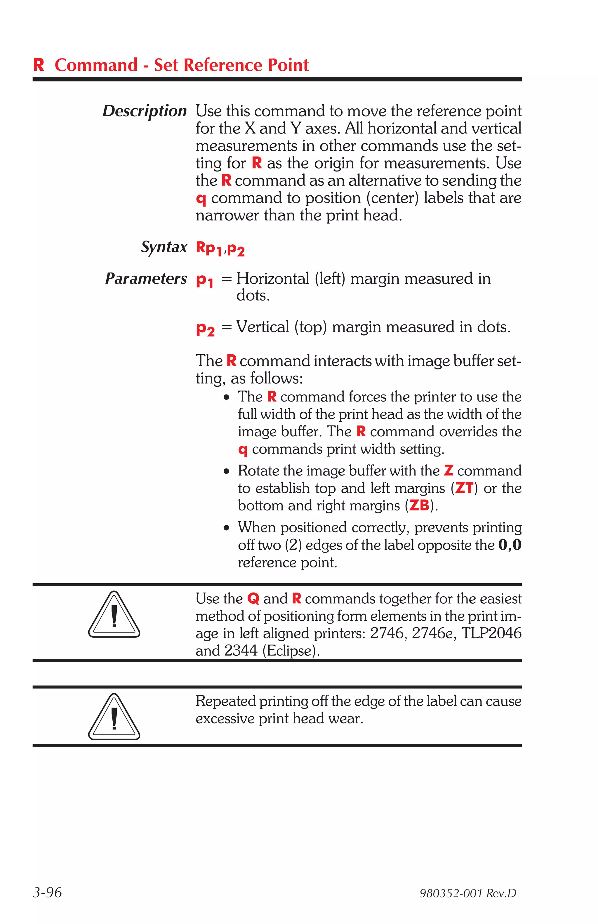 R Command - Set Reference Point

       Description Use this command to move the reference point
                   for the X and Y axes. All horizontal and vertical
                   measurements in other commands use the set-
                   ting for R as the origin for measurements. Use
                   the R command as an alternative to sending the
                   q command to position (center) labels that are
                   narrower than the print head.
            Syntax Rp1,p2
        Parameters p1 = Horizontal (left) margin measured in
                        dots.
                    p2 = Vertical (top) margin measured in dots.

                    The R command interacts with image buffer set-
                    ting, as follows:
                        • The R command forces the printer to use the
                          full width of the print head as the width of the
                          image buffer. The R command overrides the
                          q commands print width setting.
                        • Rotate the image buffer with the Z command
                          to establish top and left margins (ZT) or the
                          bottom and right margins (ZB).
                        • When positioned correctly, prevents printing
                          off two (2) edges of the label opposite the 0,0
                          reference point.

                    Use the Q and R commands together for the easiest
                    method of positioning form elements in the print im-
                    age in left aligned printers: 2746, 2746e, TLP2046
                    and 2344 (Eclipse).


                    Repeated printing off the edge of the label can cause
                    excessive print head wear.




3-96                                                    980352-001 Rev.D
 