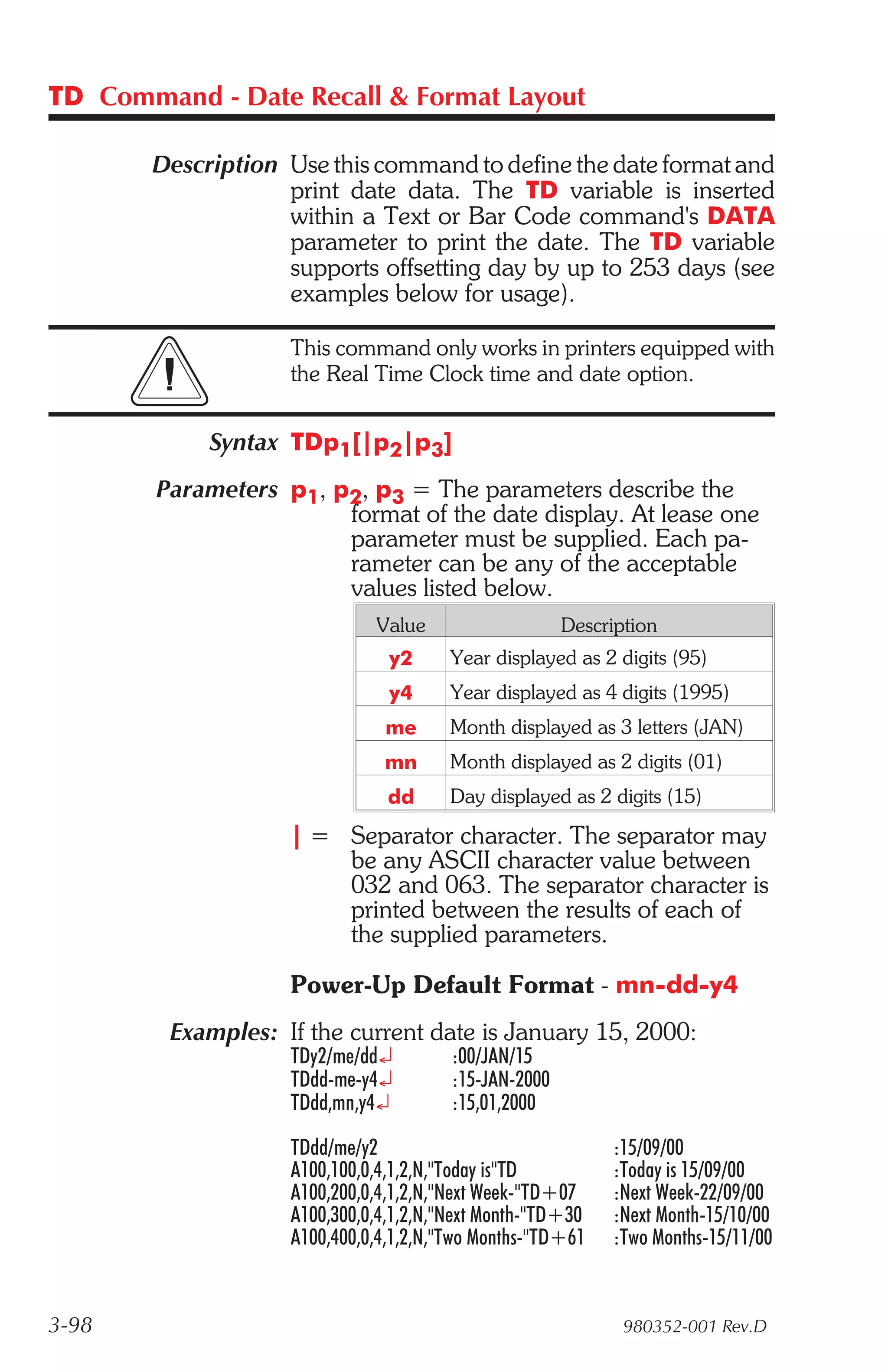TD Command - Date Recall & Format Layout

       Description Use this command to define the date format and
                   print date data. The TD variable is inserted
                   within a Text or Bar Code command's DATA
                   parameter to print the date. The TD variable
                   supports offsetting day by up to 253 days (see
                   examples below for usage).

                    This command only works in printers equipped with
                    the Real Time Clock time and date option.


            Syntax TDp1[|p2|p3]
        Parameters p1, p2, p3 = The parameters describe the
                        format of the date display. At lease one
                        parameter must be supplied. Each pa-
                        rameter can be any of the acceptable
                        values listed below.
                              Value                    Description
                                y2      Year displayed as 2 digits (95)
                                y4      Year displayed as 4 digits (1995)
                               me       Month displayed as 3 letters (JAN)
                               mn       Month displayed as 2 digits (01)
                                dd      Day displayed as 2 digits (15)

                    | = Separator character. The separator may
                        be any ASCII character value between
                        032 and 063. The separator character is
                        printed between the results of each of
                        the supplied parameters.

                    Power-Up Default Format - mn-dd-y4
         Examples: If the current date is January 15, 2000:
                    TDy2/me/dd¿         :00/JAN/15
                    TDdd-me-y4¿         :15-JAN-2000
                    TDdd,mn,y4¿         :15,01,2000

                    TDdd/me/y2                              :15/09/00
                    A100,100,0,4,1,2,N,"Today is"TD         :Today is 15/09/00
                    A100,200,0,4,1,2,N,"Next Week-"TD+07    :Next Week-22/09/00
                    A100,300,0,4,1,2,N,"Next Month-"TD+30   :Next Month-15/10/00
                    A100,400,0,4,1,2,N,"Two Months-"TD+61   :Two Months-15/11/00


3-98                                                          980352-001 Rev.D
 