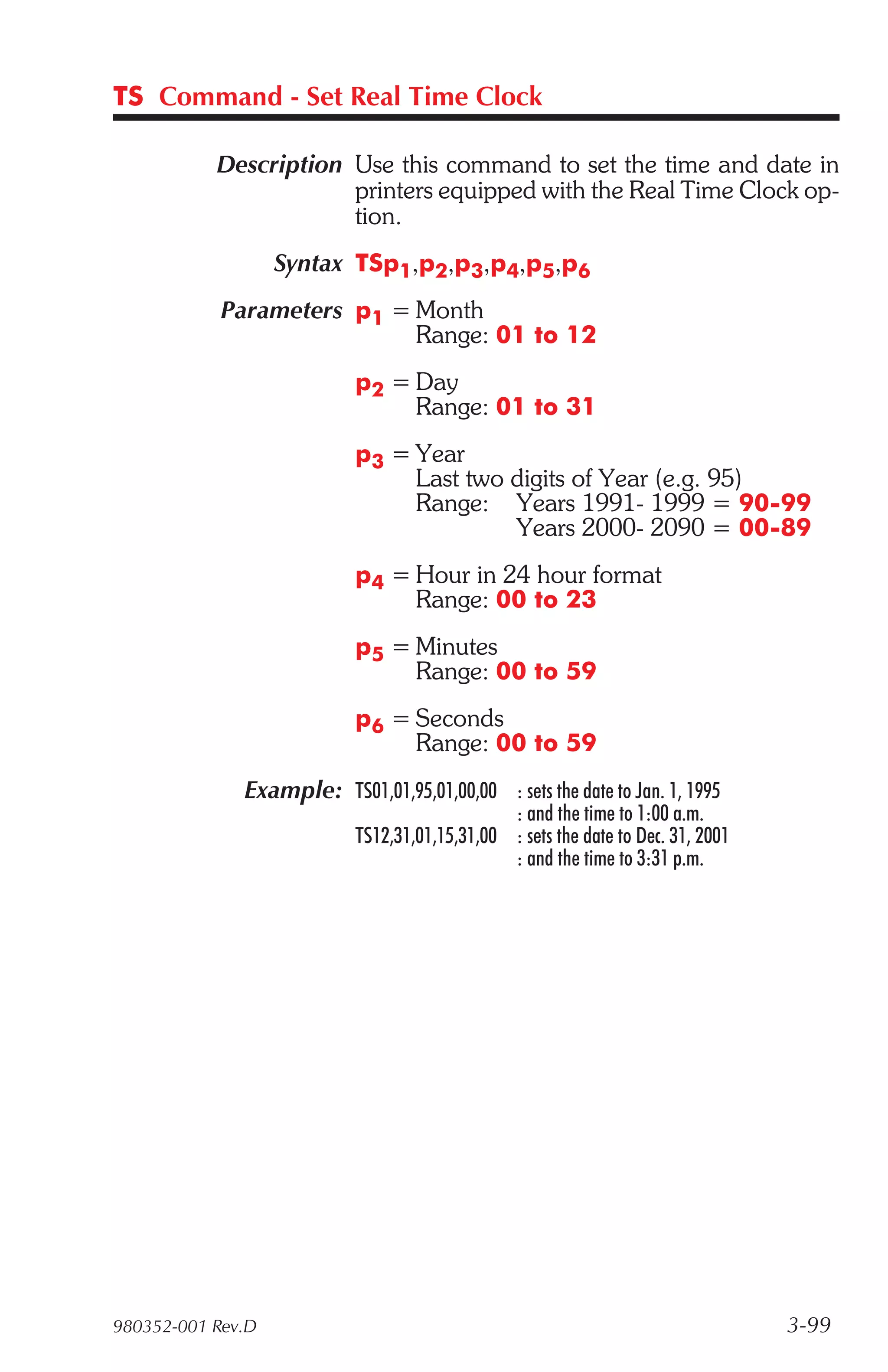 TS Command - Set Real Time Clock

           Description Use this command to set the time and date in
                       printers equipped with the Real Time Clock op-
                       tion.
                   Syntax TSp1,p2,p3,p4,p5,p6
            Parameters p1 = Month
                            Range: 01 to 12
                           p2 = Day
                                Range: 01 to 31
                           p3 = Year
                                Last two digits of Year (e.g. 95)
                                Range: Years 1991- 1999 = 90-99
                                         Years 2000- 2090 = 00-89
                           p4 = Hour in 24 hour format
                                Range: 00 to 23
                           p5 = Minutes
                                Range: 00 to 59
                           p6 = Seconds
                                Range: 00 to 59
              Example: TS01,01,95,01,00,00 : sets the date to Jan. 1, 1995
                                               : and the time to 1:00 a.m.
                           TS12,31,01,15,31,00 : sets the date to Dec. 31, 2001
                                               : and the time to 3:31 p.m.




980352-001 Rev.D                                                                  3-99
 