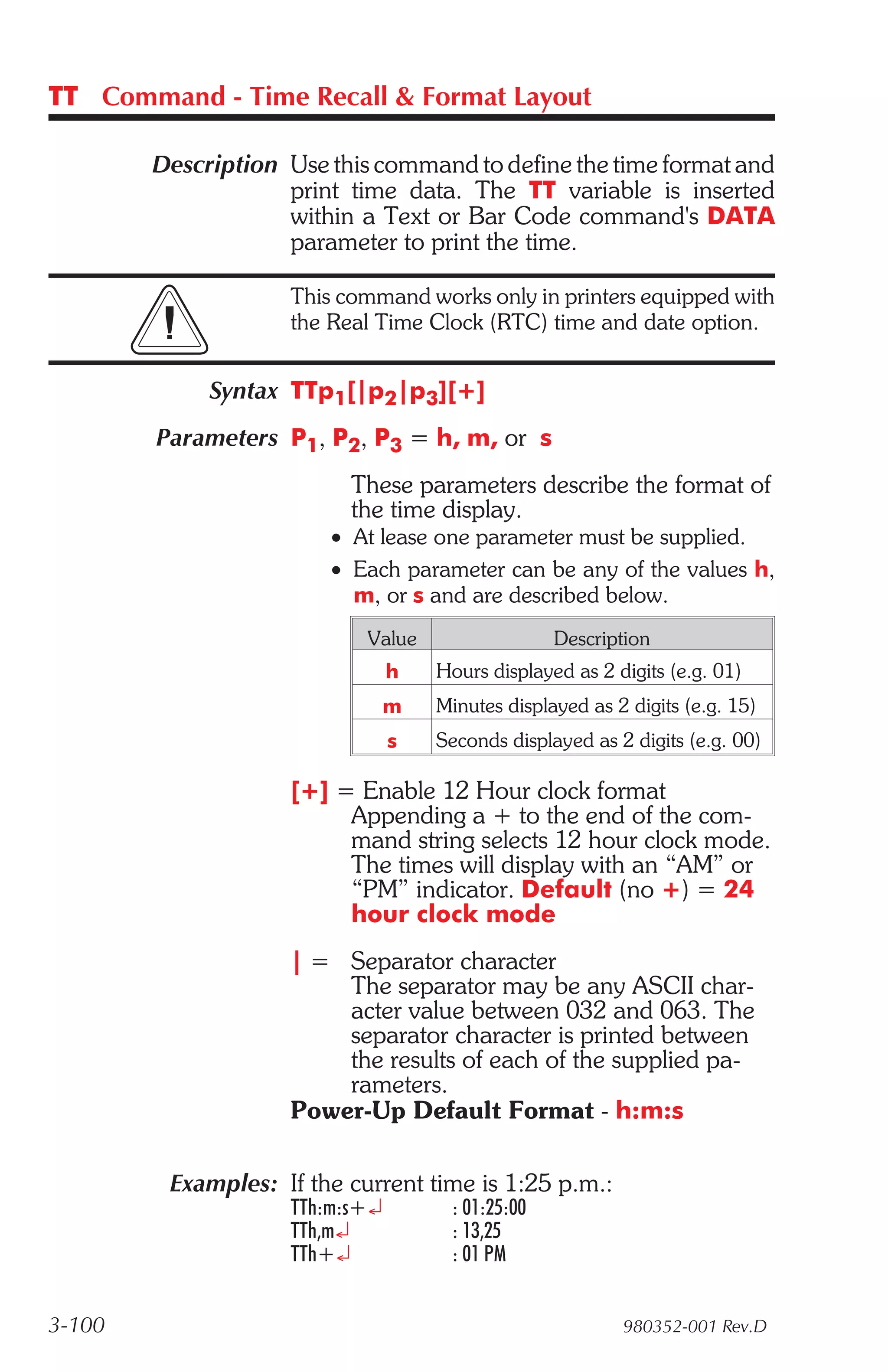 TT Command - Time Recall & Format Layout

        Description Use this command to define the time format and
                    print time data. The TT variable is inserted
                    within a Text or Bar Code command's DATA
                    parameter to print the time.

                    This command works only in printers equipped with
                    the Real Time Clock (RTC) time and date option.


             Syntax TTp1[|p2|p3][+]
        Parameters P1, P2, P3 = h, m, or s
                          These parameters describe the format of
                          the time display.
                        • At lease one parameter must be supplied.
                        • Each parameter can be any of the values h,
                          m, or s and are described below.
                            Value                 Description
                                h   Hours displayed as 2 digits (e.g. 01)
                                m   Minutes displayed as 2 digits (e.g. 15)
                                s   Seconds displayed as 2 digits (e.g. 00)

                    [+] = Enable 12 Hour clock format
                         Appending a + to the end of the com-
                         mand string selects 12 hour clock mode.
                         The times will display with an “AM” or
                         “PM” indicator. Default (no +) = 24
                         hour clock mode
                    | = Separator character
                        The separator may be any ASCII char-
                        acter value between 032 and 063. The
                        separator character is printed between
                        the results of each of the supplied pa-
                        rameters.
                    Power-Up Default Format - h:m:s

         Examples: If the current time is 1:25 p.m.:
                    TTh:m:s+¿        : 01:25:00
                    TTh,m¿           : 13,25
                    TTh+¿            : 01 PM


3-100                                                     980352-001 Rev.D
 
