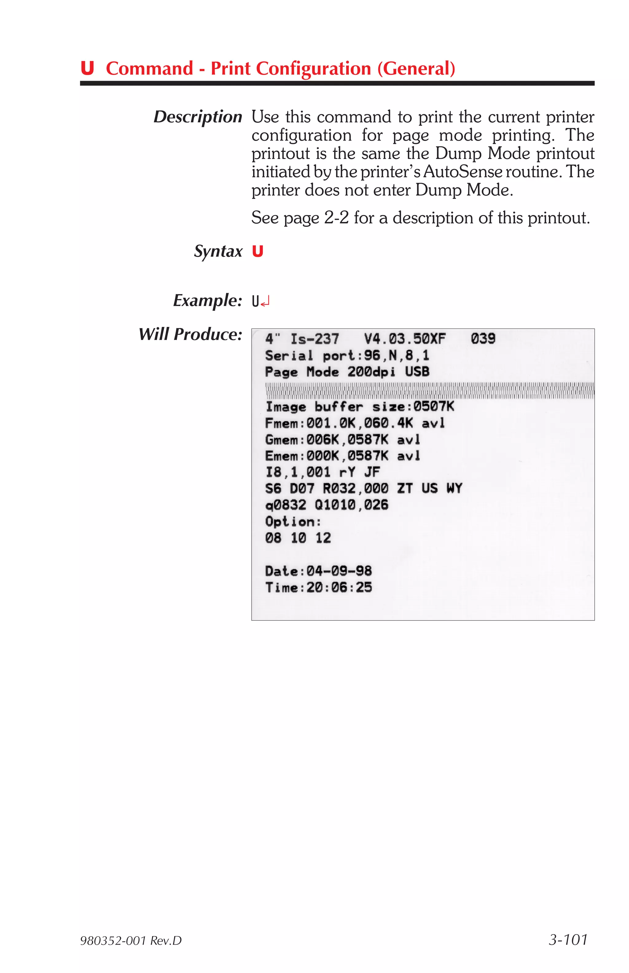 U Command - Print Configuration (General)

           Description Use this command to print the current printer
                       configuration for page mode printing. The
                       printout is the same the Dump Mode printout
                       initiated by the printer’s AutoSense routine. The
                       printer does not enter Dump Mode.
                         See page 2-2 for a description of this printout.
                   Syntax U

              Example: U¿
         Will Produce:




980352-001 Rev.D                                                   3-101
 