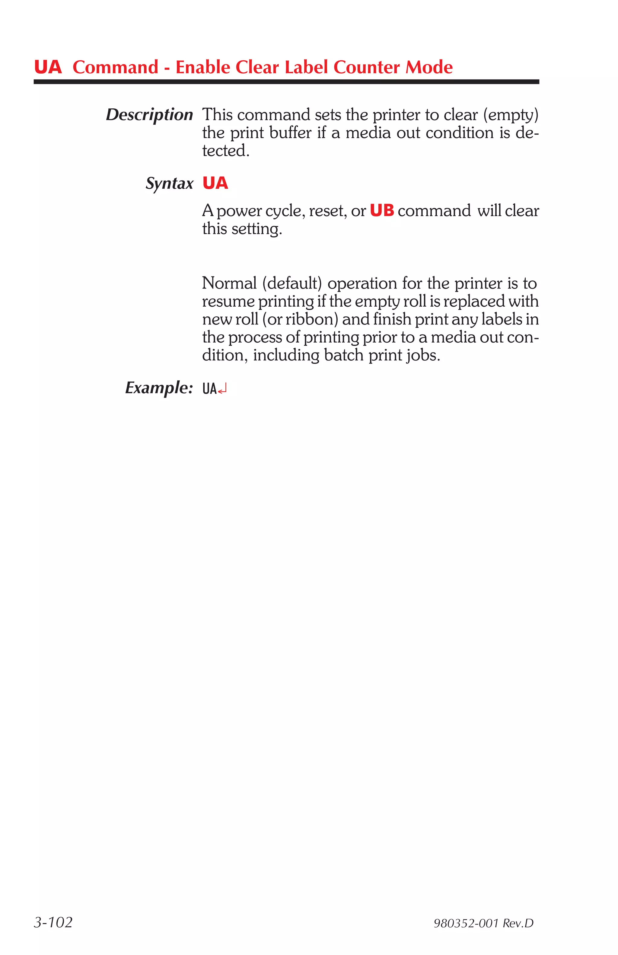 UA Command - Enable Clear Label Counter Mode

        Description This command sets the printer to clear (empty)
                    the print buffer if a media out condition is de-
                    tected.
             Syntax UA
                     A power cycle, reset, or UB command will clear
                     this setting.


                     Normal (default) operation for the printer is to
                     resume printing if the empty roll is replaced with
                     new roll (or ribbon) and finish print any labels in
                     the process of printing prior to a media out con-
                     dition, including batch print jobs.
          Example: UA¿




3-102                                                   980352-001 Rev.D
 